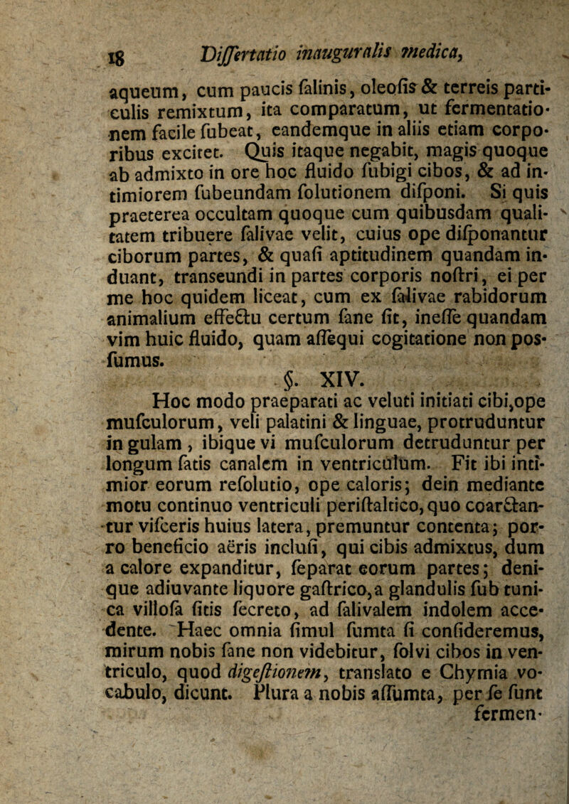 aqueum, cum paucis falinis, oleofis& terreis parti¬ culis remixtum, ita comparatum, ut fermentatio- nem facile fubeat, eandemque in aliis etiam corpo¬ ribus excitet. Quis itaque negabit, magis quoque ab admixto in ore hoc fluido fubigi cibos, & ad in¬ timiorem fubeundam folutionem difponi. Si quis praeterea occultam quoque cum quibusdam quali¬ tatem tribuere falivae velit, cuius ope difponantur ciborum partes, & quafi aptitudinem quandam in¬ duant, transeundi in partes corporis noftri, ei per me hoc quidem liceat, cum ex falivae rabidorum animalium effe&u certum fane fit, inefle quandam vim huic fluido, quam aflequi cogitatione non pos- fumus. ii ^ §. XIV. Hoc modo praeparati ac veluti initiati cibi,ope mufculorum, veli palatini & linguae, protruduntur in gulam , ibique vi mufculorum detruduntur per longum fatis canalem in ventriculum. Fit ibi inti¬ mior eorum refolutio, ope caloris; dein mediante motu continuo ventriculi periftaltico, quo coar&an- tur vifceris huius latera, premuntur contenta; por¬ ro beneficio aeris inclufi, qui cibis admixtus, dum a calore expanditur, feparat eorum partes; deni¬ que adiuvante liquore gaftrico,a glandulis fub tuni¬ ca villofa fids fecreto, ad (alivalem indolem acce¬ dente. 'Haec omnia fimul fumta fi confideremus, mirum nobis fane non videbitur, folvi cibos in ven¬ triculo, quod digeftionem, translato e Chymia vo¬ cabulo, dicunt. Plura a nobis affumta, per le funt fermen-