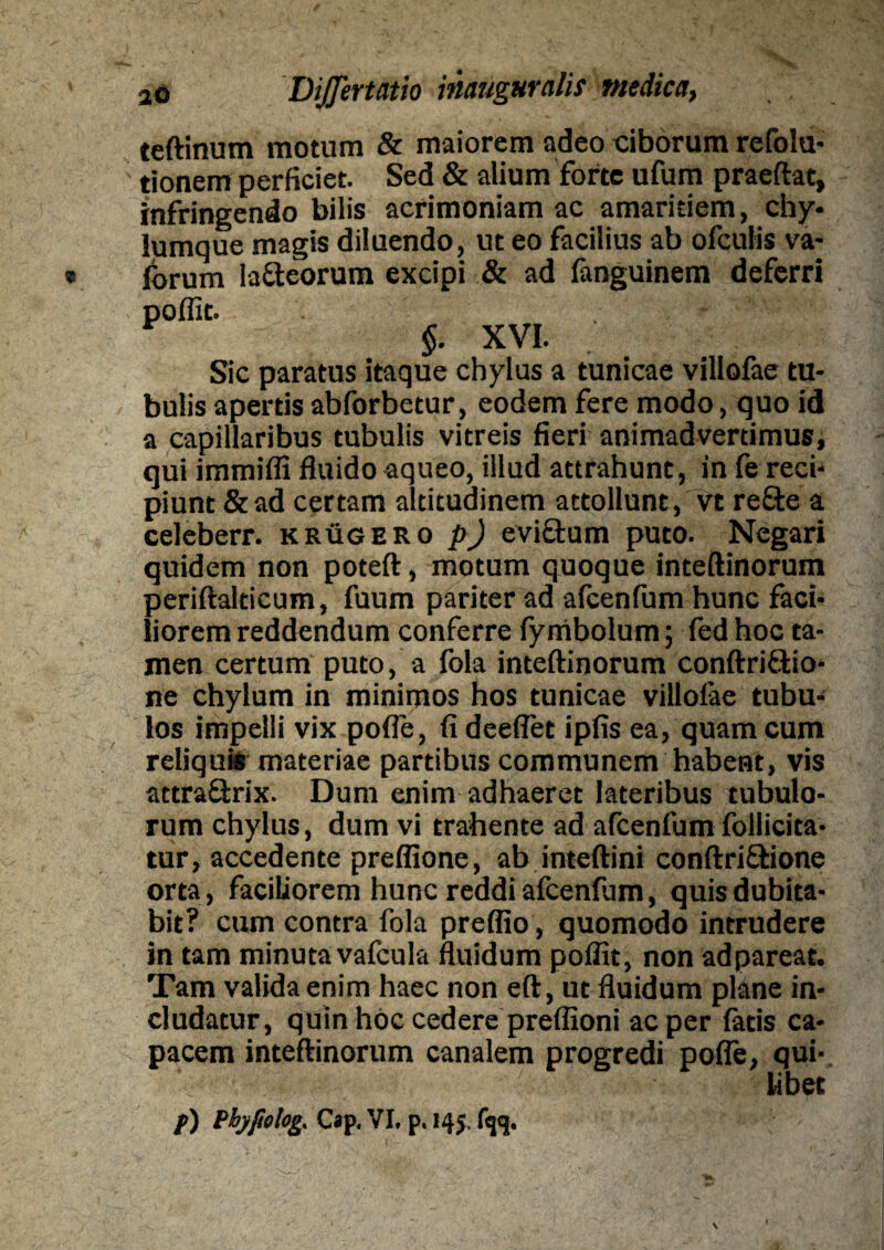 teftinum motum & maiorem adeo ciborum refolu- tionem perficiet. Sed & alium forte ufum praeftat, infringendo bilis acrimoniam ac amaritiem, chy¬ lumque magis diluendo, ut eo facilius ab ofculis va- lorum laneorum excipi & ad fanguinem deferri poflit. $. XVI. Sic paratus itaque chylus a tunicae villofae tu¬ bulis apertis abforbetur, eodem fere modo, quo id a capillaribus tubulis vitreis fieri animadvertimus, qui immifli fluido aqueo, illud attrahunt, in fe reci¬ piunt & ad certam altitudinem attollunt, vt re£te a celeberr. krugero p) evictum puto. Negari quidem non poteft, motum quoque inteftinorum periftalticum, fuum pariter ad afcenfum hunc faci¬ liorem reddendum conferre fymbolum; fed hoc ta¬ men certum puto, a fola inteftinorum conftrittio- ne chylum in minimos hos tunicae villofae tubu¬ los impelli vix pofle, fi deeflet ipfis ea, quam cum reliquis materiae partibus communem habent, vis attraQxix. Dum enim adhaeret lateribus tubulo¬ rum chylus, dum vi trahente ad afcenfum foilicita- tur, accedente preflione, ab inteftini conftriftione orta, faciliorem hunc reddi afcenfum, quis dubita¬ bit? cum contra fola preflio, quomodo intrudere in tam minutavafcula fluidum poffit, non adpareat. Tam valida enim haec non eft, ut fluidum plane in¬ cludatur, quin hoc cedere preflioni ac per latis ca¬ pacem inteftinorum canalem progredi pofle, qui¬ libet f) Phyfielog, Cap. VI. p. 145.