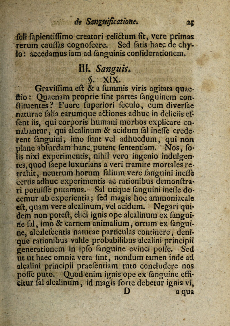 foli (apientifltmo creatori reliftum (it, vere primas rerum caudas cognofcere. Sed fatis haec de chy¬ lo : accedamus iam ad (anguinis confideracionem. III. Sanguh* §. XIX. Gravidima eft & a fummis viris agitata quae- ftio: Quaenam proprie fint partes fanguinem con- ftituentes? Fuere fuperiori feculo, cum diverfae naturae falia earumque a&iones adhuc in deliciis ef- fent iis, qui corporis humani morhos explicare co¬ nabantur, qui alcalinum & acidum (al inede crede¬ rent (anguini, imo funt vel adhucdum, qui non plane abfurdam hanc.putent fententiam. ' Nos, fo- lis nixi experimentis, nihil vero ingenio indulgen¬ tes,quod faepe luxurians a veri tramite mortales re¬ trahit, neutrum horum (alium vere {anguini in ede certis adhuc experimentis ac rationibus demonftra- ri potuide putamus. Sal utique (anguini inede do¬ cemur ab experientia; fed magis hoc ammoniacale eft, quam vere alcalinum, vel acidum. Negari qui¬ dem non poteft, elici ignis ope alcalinum ex (angui¬ ne fal, imo & carnem animalium, ortum ex fangui- ne, alcalefcentis naturae particulas continere, deni¬ que rationibus valde probabilibus alcalini principii generationem in ipfo fanguine evinci pode. Sed ut ut haec omnia vera fint, nondum tamen inde ad alcalini principii praefentiam tuto concludere nos pode puto. Quod enim ignis ope ex (anguine effi¬ citur (al alcalinum, id magis forte debetur ignis vi, O a qua