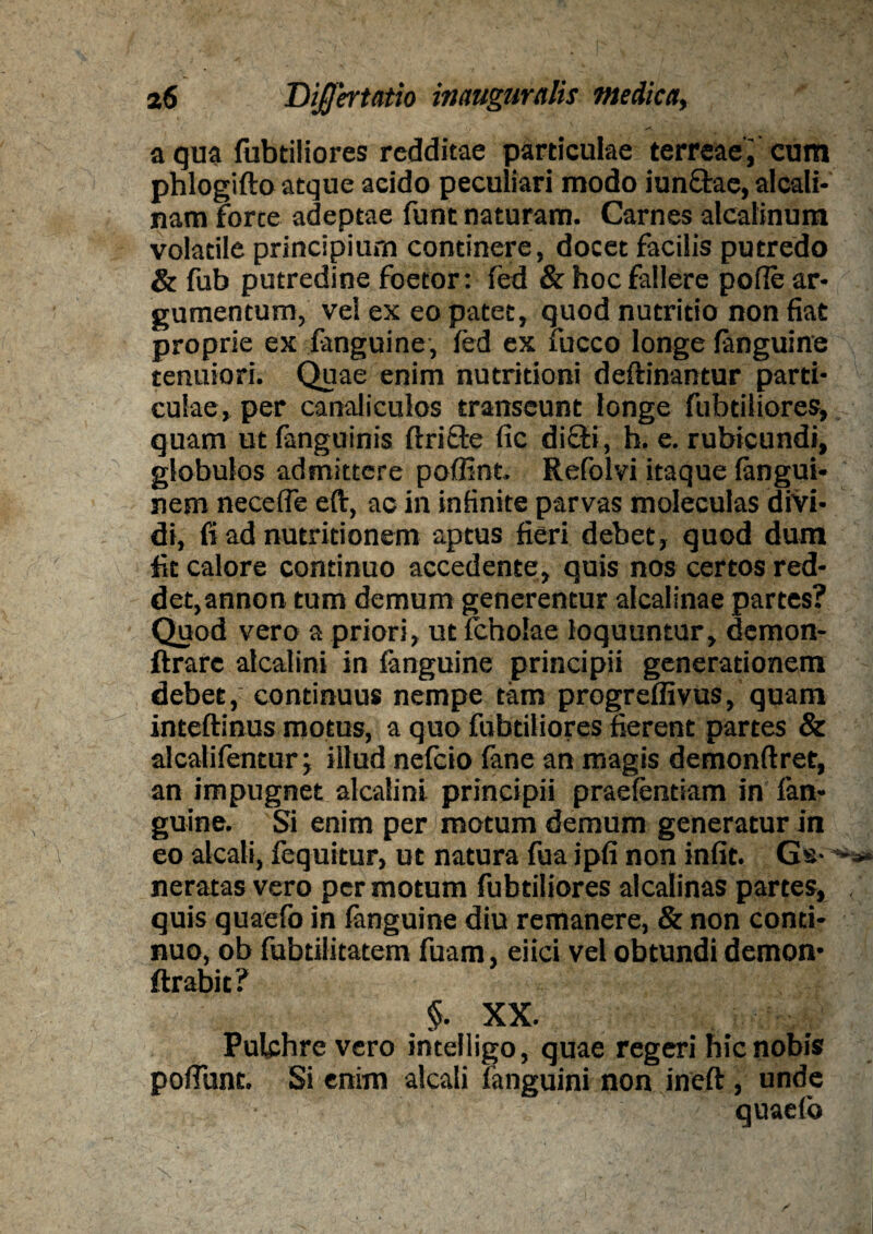 a qua fubtiliores redditae particulae terreae ; cum phlogifto atque acido peculiari modo iunctae, alcali* nam Force adeptae funt naturam. Carnes alcalinum volatile principium continere, docet facilis putredo & fub putredine foetor: fed & hoc fallere pofle ar¬ gumentum, vel ex eo patet, quod nutritio non fiat proprie ex fanguine, fed ex fucco longe fanguine tenuiori. Quae enim nutritioni deftinantur parti¬ culae, per canaliculos transeunt longe fubtiliores, quam ut fanguinis ftrifte fic diffi, h. e. rubicundi, globulos admittere poffint. Refolvi itaque fangui- nem necefie eft, ac in infinite parvas moleculas divi¬ di, fi ad nutritionem aptus fieri debet, quod dum fit calore continuo accedente, quis nos certos red¬ det, annon tum demum generentur alcalinae partes? Quod vero a priori, ut fcholae loquuntur, demon- ftrare alcalini in fanguine principii generationem debet, continuus nempe tam progreffivus, quam inteftinus motus, a quo fubtiliores fierent partes & alcalifentur; illud nefeio fane an magis demonftret, an impugnet alcalini principii praefentiam in fan¬ guine. Si enim per motum demum generatur in eo aleati, fequitur, ut natura fua ipfi non infit. Gs-^ neratas vero per motum fubtiliores alcalinas partes, quis quaefo in fanguine diu remanere, & non conti¬ nuo, ob fubtilitatem fuam, eiici vel obtundi demon- ftrabic? §. XX. Pulchre vero intelligo, quae regeri hic nobis poliunt. Si enim alcali fanguini non ineft, unde quaefo