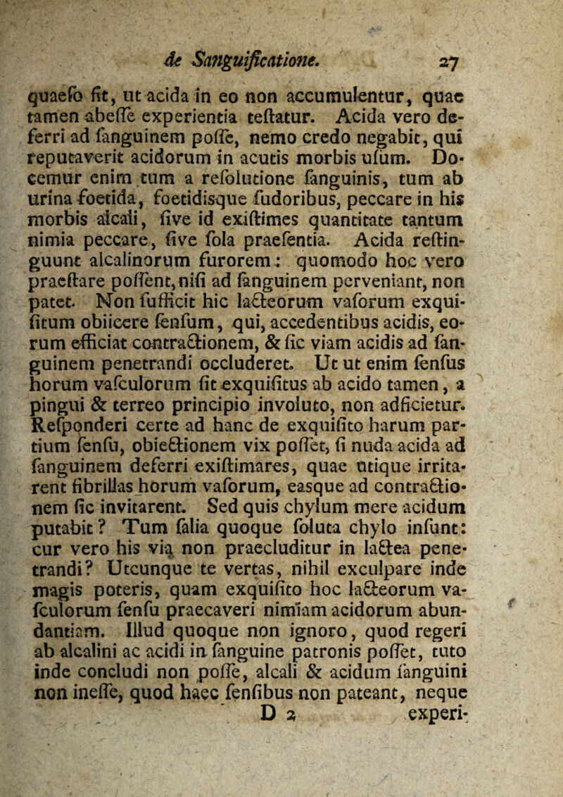 * A » de Sanguificatlone. 27 ' ; . * • . . V - ^ ../■ . quaefo fit, ut acida in eo non accumulentur, quae tamen abefle experientia teftatur. Acida vero de¬ ferri ad fanguinem polfe, nemo credo negabit, qui reputaverit acidorum in acutis morbis uium. Do¬ cemur enim tum a refoiudone fanguinis, tum ab urina foetida, foetidisque fudoribus, peccare in his morbis alcaii, five id exiftimes quantitate tantum nimia peccare, five fola praefentia. Acida reftin- guunt alcalinorum furorem: quomodo hoc vero pracftare pofient,nifi ad fanguinem perveniant, non patet. Nonfufficit hic lacteorum vaforum exqui- fitum obiieere fenfum, qui, accedentibus acidis, eo¬ rum efficiat contractionem, & fic viam acidis ad fan¬ guinem penetrandi occluderet. Ut ut enim fenfus horum vafculorum fit exquifitus ab acido tamen, a pingui & terreo principio involuto, non adficietur. Refponderi certe ad hanc de exquilito harum par¬ tium (cnfu, obieftionem vix poffet, fi nuda acida ad fanguinem deferri exiftimares, quae utique irrita¬ rent fibrillas horum vaforum, easque ad contractio¬ nem fic invitarent. Sed quis chylum mere acidum putabit? Tum falia quoque foiuta chylo infunt: cur vero his via non praecluditur in lattea pene¬ trandi? Utcunque te vertas, nihil exculpare inde magis poteris, quam exquifito hoc la&eorum va¬ fculorum fenfu praecaveri nimiam acidorum abun¬ dantiam. Illud quoque non ignoro, quod regeri ab alcalini ac acidi inianguine patronis pofiet, tuto inde concludi non pofle, alcaii & acidum fanguini non inefle, quod haec fenfibus non pateant, neque Dj experi-