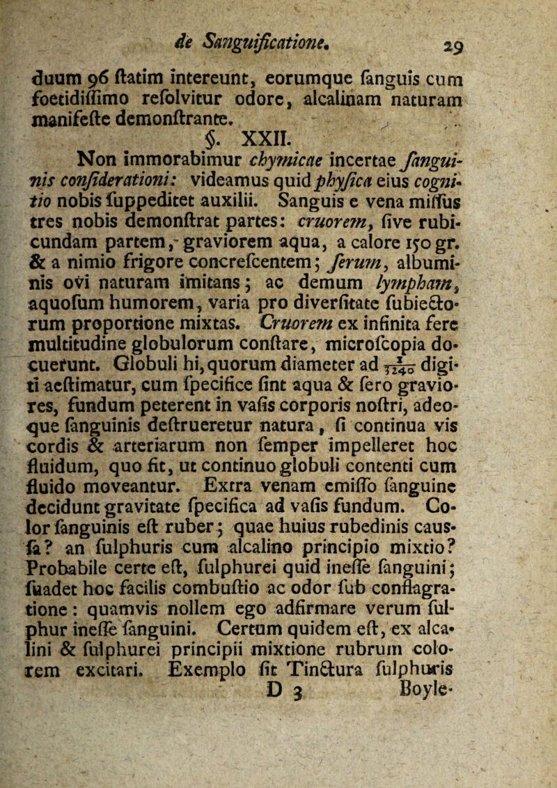 duum 96 ftatim intereunt, eorumque fanguis cum foetidiflimo refolvitur odore, alcalinam naturam manifefte demonftrante. , §. XXII. Non immorabimur chymicae incertae /angui¬ nis confiderationi: videamus quidphyjica eius cogni¬ tio nobis fuppeditet auxilii. Sanguis e vena miffus tres nobis demonftrat partes: eruor em, five rubi¬ cundam partem,'graviorem aqua, a calore ijogr. & a nimio frigore concrefcentem; ferum, albumi¬ nis oVi naturam imitans; ac demum lympham, aquofum humorem, varia pro diverfitate fu bi e olo¬ rum proportione mixtas. Cruorem ex infinita fere multitudine globulorum conflare, microfcopia do¬ cuerunt. Globuli hi, quorum diameter ad digi¬ ti acftimatur, cum fpecifice fint aqua & fero gravio¬ res, fundum peterent in vafis corporis noftri, adeo- <jue {anguinis deftrueretur natura, fi continua vis cordis & arteriarum non femper impelleret hoc fluidum, quo fit, ut continuo globuli contenti cum fluido moveantur. Extra venam cmiflb (anguine decidunt gravitate fpecifica ad vafis fundum. Co¬ lor (anguinis eft ruber ; quae huius rubedinis caus¬ ia? an fulphuris cura alcalino principio mixtio? Probabile certe eft, fulphurei quid inefle fanguini; fuadet hoc facilis combuftio ac odor fub conflagra¬ tione : quamvis nollem ego adfirmare verum ful- phur inefle fanguini. Certum quidem eft, ex alea- lini & fulphurei principii mixtione rubrum colo¬ rem excitari. Exemplo fit Tin£tura fulphuris D 3 Boyle-