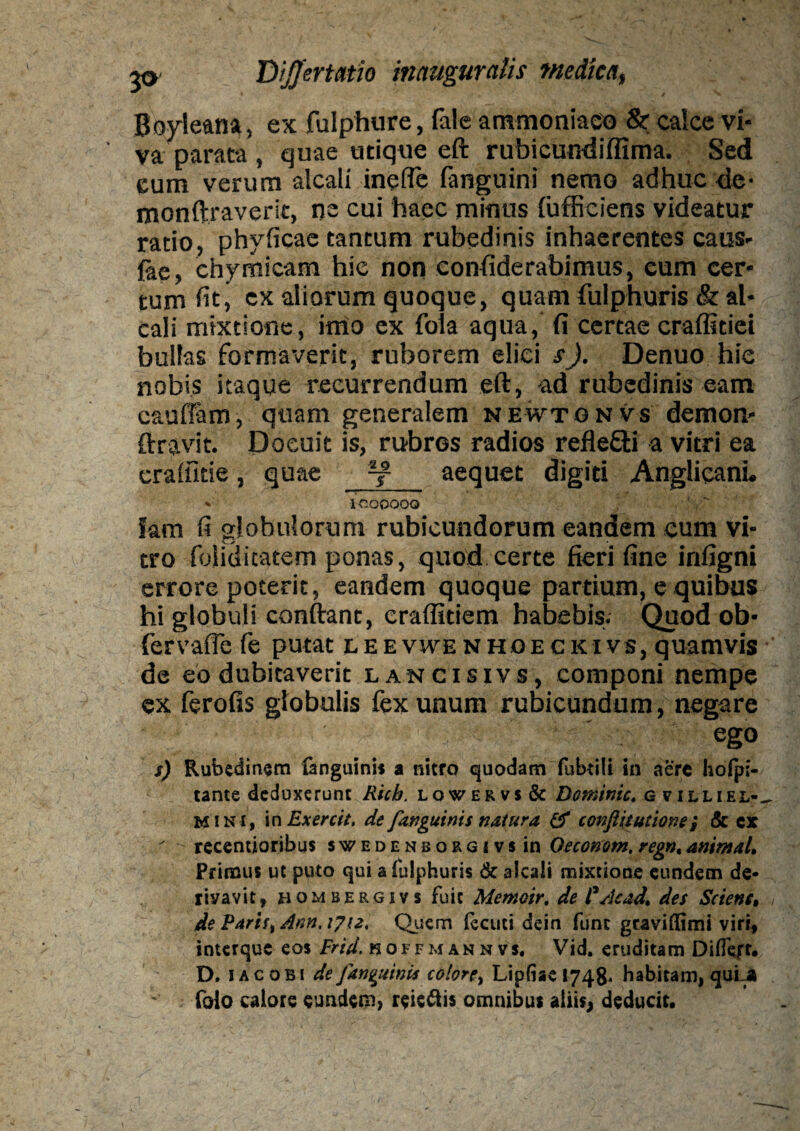 Bovleana, ex fulphure, fale ammoniaeo & calce vi¬ va parata , quae utique eft rubicundiffima. Sed eum verum alcali inefle fanguini nemo adhuc de- monftraverit, nc cui haec minus fufficiens videatur ratio, phyficae tantum rubedinis inhaerentes caus¬ iae, chymicam hic non eonfiderabimus, eum cer¬ tum fit j ex aliorum quoque, quam fulphuris & al¬ cali mixtione, imo ex foia aqua, fi certae craffitiei bullas formaverit, ruborem elici s). Denuo hic nobis itaque recurrendum eft, ad rubedinis eam caudam, quam generalem newtgnvs demon- ftravit. Docuit is, rubros radios refle&i a vitri ea cradkie, quae aequet digiti Anglicani. v lC.OQOO O hm fi globulorum rubicundorum eandem cum vi¬ tro foliditatem ponas, quod certe fieri fine infigni errore poterit, eandem quoque partium, e quibus hi globuli conftant, craflitiem habebis. Quod ob- fervafie fe putat leevwe nhoeckivs, quamvis de eo dubitaverit lancisivs, componi nempe ex ferofis globulis fex unum rubicundum, negare ' . ego s) Rubedinem fanguini» a nitro quodam fubtili in aere holpi- tante deduxerunt Ricb. lowervs& Dominic. g villiel-^ mini, in Exercit. de [anguinis natura & conflit udone; & cx recentioribus swedenborgi vs in Oeconom. regn,animal. Primus ut puto qui a fulphuris & 3lcali mixtione eundem de- riyavit, hombergivs fuit Memoir, de l'Acad, des Scient, de PariS) Ann.ifu* Quem lecuci dein fune graviffimi viri, interque eos Frid. noffmannvs. Vid. eruditam Diflc/r. D. i ac obi de Jan^uinis colore, Lipfiac 1748. habitam, quLa foio calore eundem, reie&is omnibus aliis, deducit.