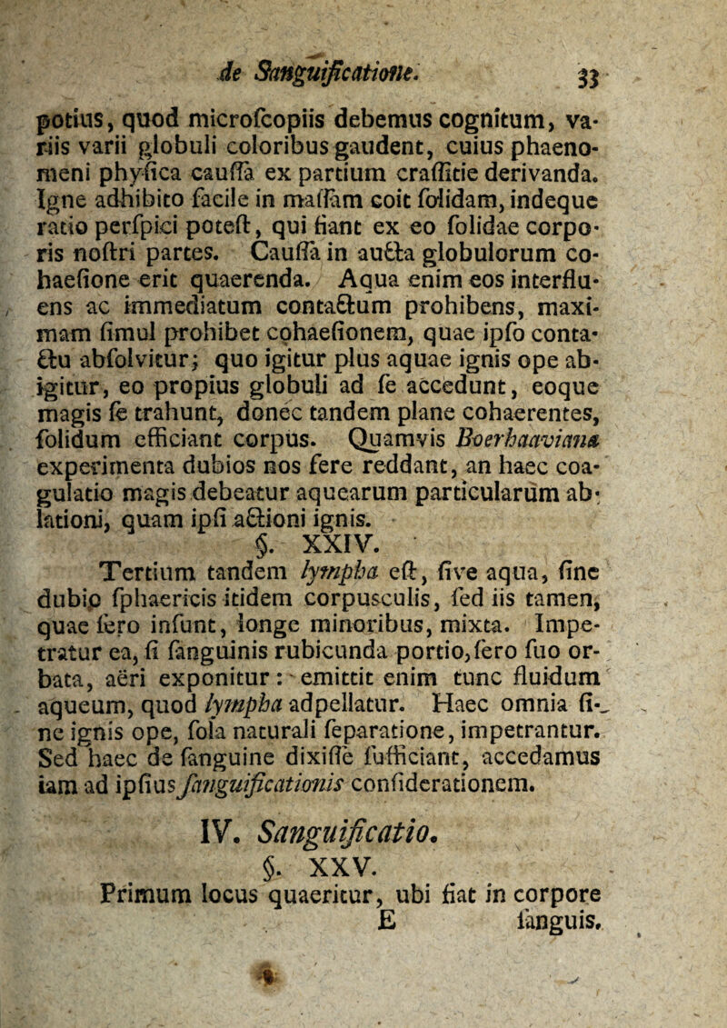 potius, quod microfcopiis debemus cognitum, va¬ riis varii globuli eoioribus gaudent, cuius phaeno¬ meni phyfica caufla ex partium craffide derivanda. Igne adhibito facile in malfam coit folidam, indeque ratio perfpici poteft, qui fiant ex eo folidae corpo- - ris noftri partes. Cauda in autla globulorum co- haefione erit quaerenda. Aqua enim eos interflu¬ ens ac immediatum conta&um prohibens, maxi¬ mam fimul prohibet cohaefionem, quae ipfo conta- ffcu abfolvitur; quo igitur plus aquae ignis ope ab¬ igitur, eo propius globuli ad fe accedunt, eoque magis fe trahunt, donec tandem plane cohaerentes, folidum efficiant corpus. Quamvis Bverhaavima experimenta dubios nos fere reddant, an haec coa¬ gulatio magis debeatur aquearum particularum ab¬ lationi, quam ipfl aftioni ignis. §. XXIV. Tertium tandem lympha eft, fi ve aqua, fine dubio fphaericis itidem corpusculis, fed iis tamen, quae fero infunt, longe minoribus, mixta. Impe¬ tratur ea, fi fanguinis rubicunda portio,fero fuo or¬ bata, aeri exponitur :■ emittit enim tunc fluidum . aqueum, quod lympha adpellatur. Haec omnia fi-_ ne ignis ope, fola naturali feparatione, impetrantur. Sed haec de fanguine dixifle fufficiant, accedamus iam ad ipfius fanguificationis confiderationem. IV. Sanvurficatio. §. XXV. Primum locus quaeritur, ubi fiat in corpore E fanguis, %