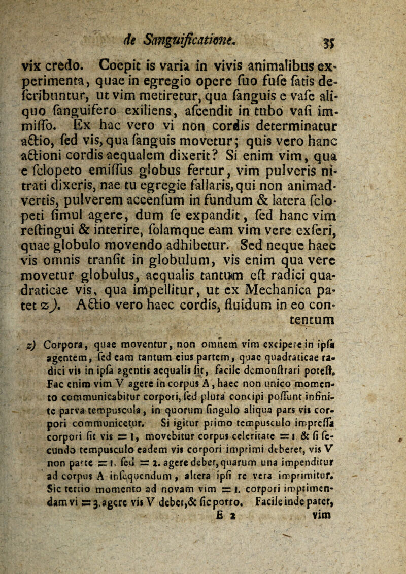 vix credo. Coepit is varia in vivis animalibus ex¬ perimenta, quae in egregio opere fuo fufe fatis de- fcribnntur, ut vim metiretur, qua (anguis e vafe ali¬ quo fanguifero exiiiens , afcendit in tubo vafi im¬ mitto. Ex hac vero vi non cordis determinatur aftio, fed vis,qua fanguis movetur; quis vero hanc attioni cordis aequalem dixerit? Si enim vim, qua e fclopeto emifTus globus fertur, vim pulveris ni¬ trati dixeris, nae tu egregie fallaris, qui non animad¬ vertis, pulverem accenfum in fundum & latera fclo- peti fimul agere, dum fe expandit, fed hanc vim reftingui & interire, folamque eam vim vere exferi, quae globulo movendo adhibetur. Sed neque haec vis omnis tranfit in globulum, vis enim qua vere movetur globulus, aequalis tantum eft radici qua- draticae vis, qua impellitur, ut ex Mechanica pa¬ tet z). Aftio vero haec cordis, fluidum in eo con¬ tentum z) Corpora, quae moventur, non omnem vim excipere in ipfa agentem, fed eam tantum eius partem, quae quadraticae ra¬ dici vii in ipfa agentis aequalis fit, facile demonfirari potelh pac enim vim V agere in corpus A, haec non unico momen¬ to communicabitur corpori, fed plura concipi po/funt infini¬ te parva tempuscula, in quorum fingulo aliqua pars vis cor¬ pori communicetur. Si igitur primo tempusculo imprefla corpori fit vis I, movebitur corpus celeritate rr i & fi fe¬ cundo tempusculo eadem vis corpori imprimi deberet, vis V non paae sri, fed =r 2. agere debet, quarum una impenditur ad corpus A inlequendum , altera ipfi re vera imprimitur# Sic tertio momento ad novam vim = i. corpori imprimen¬ dam vi sr 3, agere vis V debet,& fic porro. Facile inde patet, E 2 vim