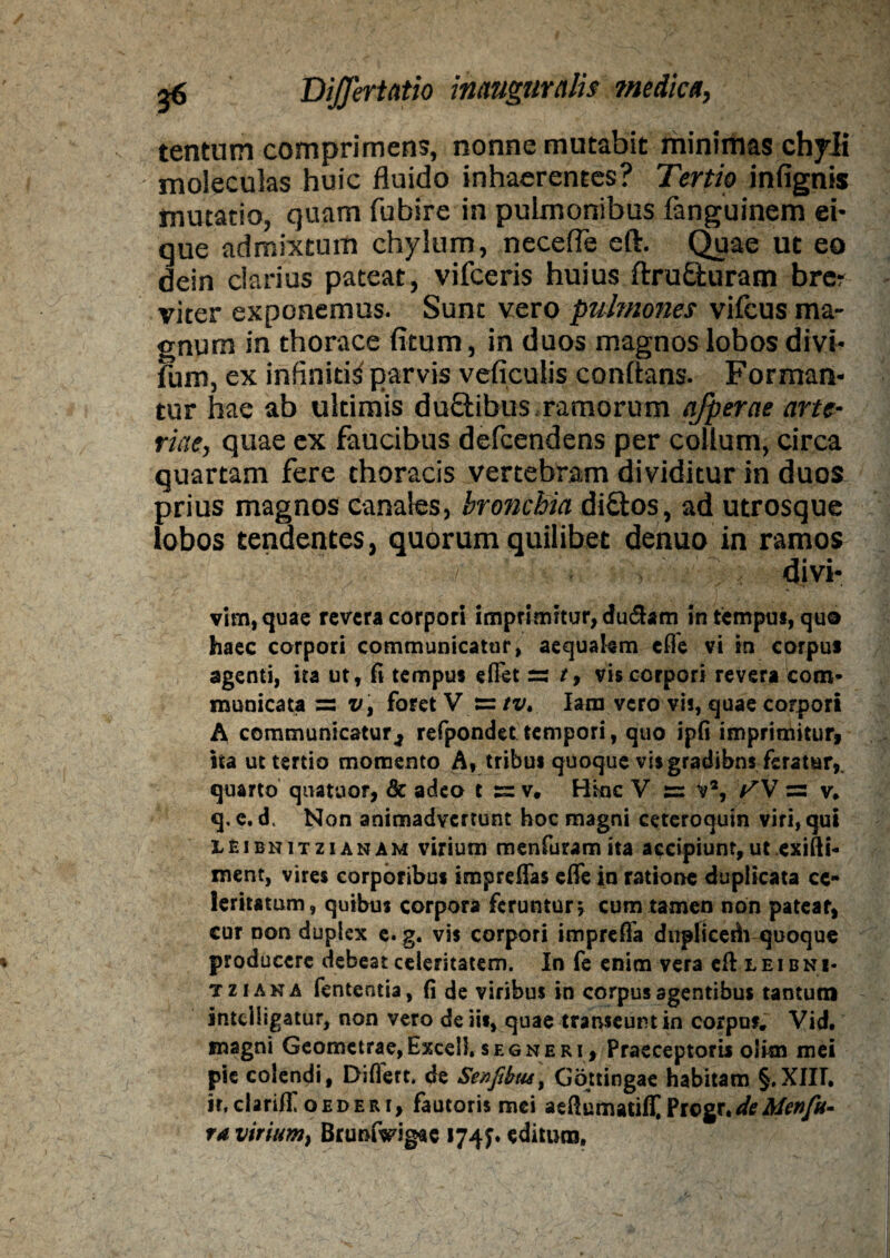 tentum comprimens, nonne mutabit minimas chyli moleculas huic fluido inhaerentes? Tertio infignis mutatio, quam fubire in pulmonibus fanguinem ei- que admixtum chylum, necefle eft. Quae ut eo dein clarius pateat, vifceris huius ftruSturam brer viter exponemus. Sunt vero pulmones vifcus ma¬ gnum in thorace ficum, in duos magnos lobos divi* fum, ex infiniti^ parvis veficulis conflans. Forman¬ tur hae ab ultimis duftibus ramorum afperae arte¬ riae, quae ex faucibus defcendens per collum, circa quartam fere thoracis vertebram dividitur in duos prius magnos canales, bronchia di&os, ad utrosque lobos tendentes, quorum quilibet denuo in ramos divi- vim, quae revera corpori imprimitur, du&am in tempus, quo haec corpori communicatur, aequakm efle vi in corpus agenti, ita ut, fi tempus efiet ss t9 vis corpori revera com¬ municata =s x/, foret V Iam vero vis, quae corpori A communicatur., refpondet tempori, quo ipfi imprimitur, ita ut tertio momento A» tribus quoque vis gradibns feratur,, quarto quatuor, & adeo t s= v. Hmc V v% f V s= v, q. e. d. Non animadvertunt hoc magni ceteroquin viri, qui leibnitzianam virium menfuram ita accipiunt, ut exifti- ment, vires corporibus imprelfas effe in ratione duplicata ce¬ leritatum, quibus corpora feruntur ; cum tamen non patear, cur Don duplex e. g. vis corpori imprefla duplicedi quoque producere debeat celeritatem. In fe enim vera eft leibni- tziana fententia, fi de viribus in corpus agentibus tantum intclligatur, non vero de iis, quae transeuntia corpof. Vid. magni Geometrae,Excel!, segneri. Praeceptoris olisn mei pie colendi, Diflert. de Se/)Jibus> Gottingae habitam §.XIH. ir, clariff oederi, fautoris mei aeftumatift ?tc%r*de Men/u- ta virium, BrumVigae 1741* editum.