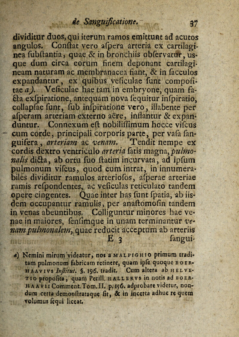 dividitur duos, qui iterum ramos emittunt ad acutos angulos. Conflat vero afpera arteria ex cartilagi¬ nea fubflantia, quae & in bronchiis obfervatur, us¬ que dum circa eorum finem deponant cartilagi¬ neam naturam ac membranacea fiant, & in facculos expandantur, ex quibus Veficulae funt compofi- tae a). Veficulae hae tam in embryone, quam fa- 6ta exfpiratione, antequam nova fequitur infpirado, collaplae funt, fub infpiratione vero, illabente per afperam arteriam externo aere, inflantur & expan¬ duntur. Connexum eft nobiliflimum hocce vifcus cum corde, principali corporis parte, per vafa fan- guifera, arteriam ac venam. Tendit nempe ex cordis dextro ventriculo arteria fatis magna, pulmo¬ nalis diQa, ab ortu fuo flarim incurvata, ad ipfum pulmonum vifcus, quod cum intrat, in innumera- ' biles dividitur ramulos arteriofos, afperae arteriae ramis refpondentes, ac veficuias reticulato tandem opere cingentes. Quae inter has funt fpatia, ab iis¬ dem occupantur ramulis, per anaftomofin tandem in venas abeuntibus. Colliguntur minores hae ve¬ nae in maiores, fenfimque in unam terminantur ve- nam pulmonalem^ quae reducit acceptum ab arteriis E 3 fangui- <*) Nemini mirum videatur, no* smalpighio primum tradi¬ tam pulmonum fabricam retinere, quam iple quoque boer- haavivs Inftitue. §. 196. tradit. Cum altera ab helve- tio propofita, quam Perii!, hallervs in notis ad boer- HAAvu Comment.Tom.il, p.ifO. adprobare videtur, non¬ dum certa demonftrataque fit, & in incerta adhue re quem volumus fcqui liceat.