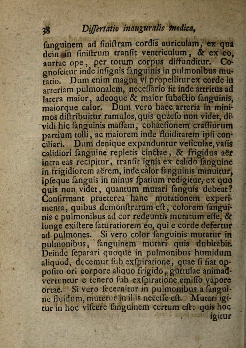 fanguinem ad finiftram cordis auriculam, ex qua dein in finiftrum tranfit ventriculum, & ex eo, aortae ope, per totum corpus diffunditur. Co- gnofcitur inde infignis (anguinis in pulmonibus mu¬ tatio. Dum enim magna vi propellitur ex corde in arteriam pulmonalem, necettario fit inde attritus ad latera maior, adeoque & maior fuba&io (anguinis, maiorque calor. Dum vero haec arteria in mini¬ mos diftribuitur ramulos, quis quaefo non videt, di¬ vidi hic (anguinis mattam, cohaefionem crafliorum partium tolli, ac maiorem inde fluiditatem ipfi com ciliari. Dum denique expanduntur veficulae,vafis calidiori fanguine repletis cinftae, & frigidus aer intra eas recipitur, tranfit ignis ex calido (anguine in frigidiorem aerem, inde calor fanguinis minuitur, ipfeque fanguis in minus fpatium redigitur,'ex quo quis non videt, quantum mutari (anguis debeat? Confirmant praeterea hanc mutationem experi¬ menta, quibus demonftratum eft, colorem (angui¬ nis e pulmonibus ad cor redeuntis mutatum ette, & longe exiftere faturatiorem eo, qui e corde defertur ad pulmones. Si vero color fanguinis mutatur in pulmonibus, fanguinem mutari quis dubitabit; Deinde feparari quoque in pulmonibus humidum aliquod, docemur fub exfpiratione, quae fi fiat op- pofito ori corpore aliquo frigido, guttulae animad¬ vertuntur e tenero fub exfpiratione emitto vapore ortae. Si vero fecernitur in pulmonibus a fangui¬ ne fluidum, mutetur in illis necefle eft. Mutari igi¬ tur in hoc vifcerc fanguinem certum eft: quis hoc igitur