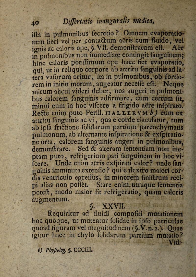 ifta in pulmonibus fecrctio ? Omnem evaporatio¬ nem feri vei per contaEtum aeris cum fluido, vel ignis ac caloris ope, §. VII. demonftratum eft. Aer in pulmonibus non immediate contingit languinem; hinc caloris podffimum ope haec fiet evaporatio, qui, ut in reliquo corpore ab attritu fanguinis ad la¬ tera vaforum oritur, ita in pulmonibus, ob fortio¬ rem in inido motum, augeatur neeefle eft. Neque mirum alicui videri debet, nos augeri in pulmoni¬ bus calorem fanguinis adfirmare, cum certum fit, minui eum in hoc vifcere a frigido aere infpirato. ReSte enim puto Perill. h auervm b) cum ex attritu fanguinis ac vi, qua e corde eiaculatur, tum ab ipla friftione folidarum partium parenchymatis pulmonum, ab alternante infpiratione & exfpiratio- ne orta, calorem (anguinis augeri in pulmonibus, demonftrare. Sed & alteram lentendam jnon ine¬ ptam puto, refrigerium pati languinem in hoc vi¬ fcere. Unde enim aeris exfpirad calor? unde lan- guinis imminuta extenfio? qui e dextro maiori cor¬ dis ventriculo egreflus, in minorem finiftrum reci¬ pi alias non pollet, Stare enim.utraque lententia poteft, modo maior fit refrigeratio, quam caloris augmentum. §. XXVII. Requiritur ad fluidi compofid mutationem hoc quoque, u: mutentur folidae in ipfo particulae quoad figuram vel magnitudinem (§.V.n.2.). Quae igitur haec in chylo lolidarum pardum mutatio? b) Pbyjialog. §, CCCIII.