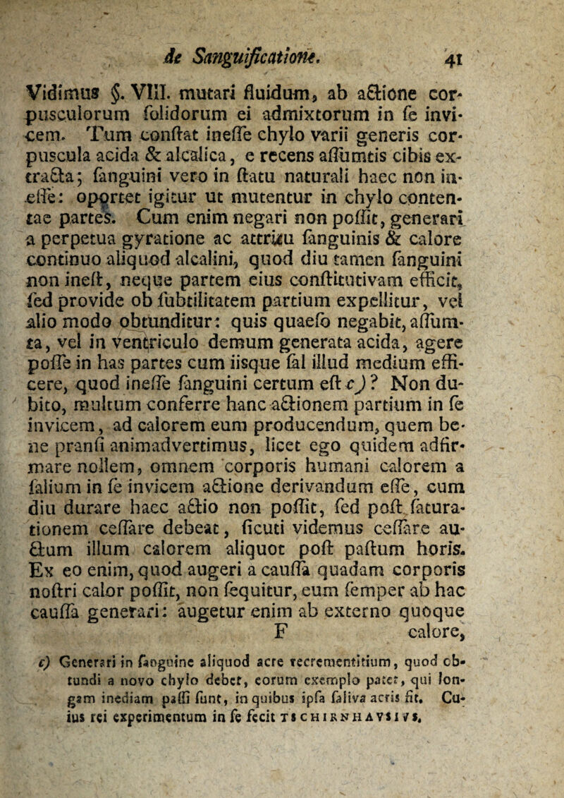 Vidimus §. VIII. mutari fluidum, ab a&icne cor¬ pusculorum folidorum ei admixtorum in fe invi¬ cem. Tum conflat inefie chylo varii generis cor¬ puscula acida & alcalica, e recens afliimtis cibis ex- tra£ta; {anguini vero in flatu naturali haec non in- .efle: oportet igitur ut mutentur in chylo conten¬ tae partes. Cum enim negari non poffic, generari a perpetua gyratione ac attritu {anguinis & calore continuo aliquod alcalini, quod diu tamen fanguini noninefl, neque partem eius conftitutivam efficit, fed provide ob fubtilitatem partium expellitur, vel alio modo obtunditur: quis quaefb negabit, aflum- ta, vel in ventriculo demum generata acida, agere pofle in has partes cum iisque fal illud medium effi¬ cere, quod inefle fanguini certum ettej ? Non du¬ bito, multum conferre hanca&ionera partium in le invicem, ad calorem eum producendum, quem be¬ ne pranfi animadvertimus, licet ego quidem adfir- mare nollem, omnem corporis humani calorem a falium in {e invicem aQrione derivandum e fle, cum diu durare haec aftio non poffit, fed poft fatura- tionem ceflare debeat, ficuti videmus ceflare au- £tum illum calorem aliquot poft paftum horis. Ex eo enim, quod augeri a caufla quadam corporis noftri calor poffit, non (equitur, eum femper ab hac caufla generari: augetur enim ab externo quoque F calore, c) Generari in faogoine aliquod acre tecreraentitium, quod ob¬ tundi a novo chylo debet, eorum exemplo pate*, qui lon¬ gam inediam paffi lunt, in quibus ipfa faitva acris fit. Cu¬ ius rei experimentum infe fecit tschirnhavsivs.