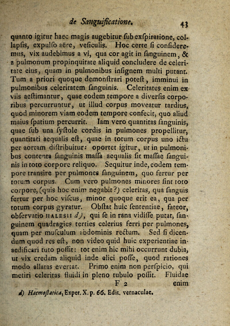 quanto igitur haec magis augebitur fubexfpiratione, col- lapfis, expulfa aere, veficuiis. Hoc certe fi confidere¬ mus, vix audebimus a vi, qua cor agit in fanguinem, & a pulmonum propinquitate aliquid concludere de celeri¬ tate eius, quam in pulmonibus infignem multi putant. Tum a priori quoque demonftrari poteft, imminui in pulmonibus celeritatem fanguinis. Celeritates enim ex viis aeftimantur, quae eodem tempore a diverfis corpo¬ ribus percurruntur, ut illud corpus moveatur tardius, quod minorem viam eodem tempore confecit, quo aliud maius fpatium percurrit. Iam vero quantitas fanguinis, quae fub una fyftole cordis in pulmones propellitur, quantitati aequalis eft, quae in totum corpus uno iftu per aortam diftribuitur: oportet igitur, ut in pulmoni¬ bus contenta fanguinis mafla aequalis fit maflae fangui¬ nis in toto corpore reliquo. Sequitur inde, eodem tem¬ pore transire per pulmones fanguinem, quo fertur per torum corpus. Cum vero pulmones minores finr toto corpore,(quis hoc enim negabit?) celeritas, qua fanguis fertur per hoc vifcus, minor quoque erit ea, qua per totum corpus gyratur. Obftat huic fenrentiae, fateor, obfervatio halesii d)y qui fe in rana vidifle putat, fan¬ guinem quadragies terties celerius ferri per pulmones, quam per mufculum abdominis reftum. Sed fi dicen¬ dum quod res eft, non video quid huic experientiae in¬ aedificari tuto pofiit: tot enim hic mihi occurrunt dubia, ut vix credam aliquid inde elici pofie, quod rationes modo allatas evertat. Primo enim non perfpicio, qui metiri celeritas fluidi in pleno tubulo pofiit. Fluidae F 2 enim d) HacmoJlaticay Exper. X, p. 6(5. Edit, vernaculae.