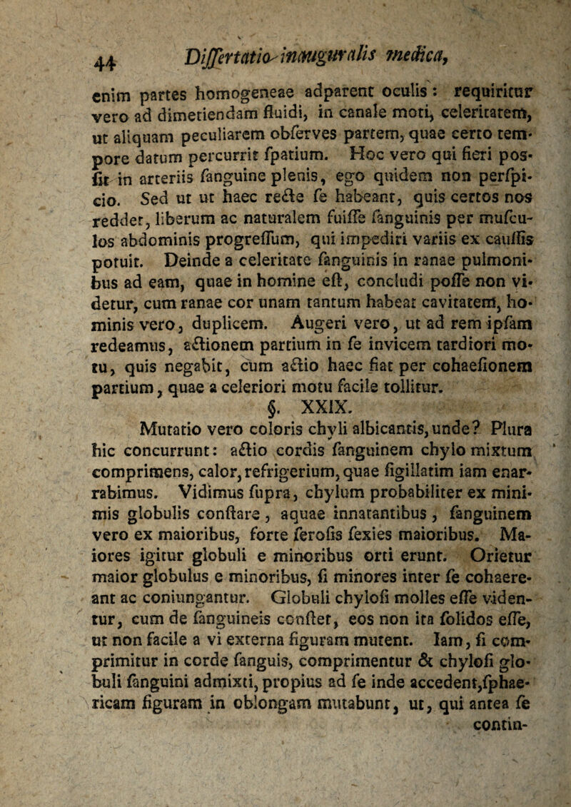 enim partes homogeneae adparenc oculis : requiritur vero ad dimetiendam fluidi, in canale moti, celeritatem, ut aliquam peculiarem obferves partem, quae certo tem¬ pore datum percurrit fpatium. Hoc vero qui fieri pos- fit in arteriis fanguine plenis, ego quidem non perfpi- cio. Sed ut ut haec re&e fe habeant, quis certos nos reddet, liberum ac naturalem fuiffe (anguinis per mufeu- los abdominis progreflum, qui impediri variis ex cauflis potuit. Deinde a celeritate fanguinis in ranae pulmoni¬ bus ad eam, quae in homine eft, concludi pofle non vi¬ detur, cum ranae cor unam tantum habeat cavitatem, ho¬ minis vero, duplicem. Augeri vero, ut ad remipfam redeamus, aftionem partium in fe invicem tardiori mo¬ tu, quis negabit, cum aftio haec fiat per cohaefionem partium, quae a celeriori motu facile tollitur. §. XXIX. Mutatio vero coloris chvli albicantis,unde? Plura * # hic concurrunt: a£lio cordis fanguinem chylo mixtum comprimens, calor, refrigerium, quae figillatim iam enar¬ rabimus. Vidimus fupra, chylum probabiliter ex mini¬ mis globulis conflare , aquae innatantibus , fanguinem vero ex maioribus, forte ferofis fexies maioribus. Ma¬ iores igitur globuli e minoribus orti erunt. Orietur maior globulus e minoribus, fi minores inter fe cohaere¬ ant ac coniungantur. Globuli chylofi molles efle viden¬ tur, cum de fanguineis conflet, eos non ita folidos efle, ut non facile a vi externa figuram mutent. Iam, fi com¬ primitur in corde fanguis, comprimentur & chylofi glo¬ buli fanguini admixti, propius ad fe inde accedent,(phae- ricam figuram in oblongam mutabunt, ut, qui antea fe contin-