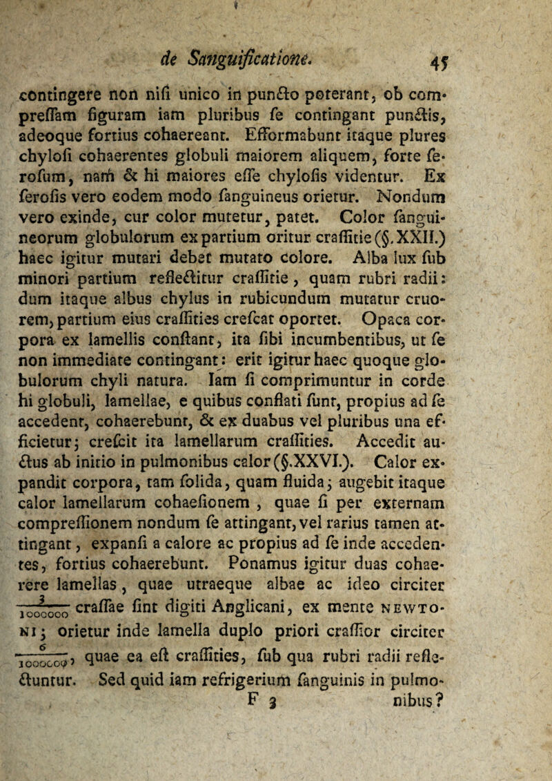 contingere non nifi unico in punfto poterant, 0b com- preflam figuram iam pluribus fe contingant pun&is, adeoque fortius cohaereant. Effbrmabunt itaque plures chylofi cohaerentes globuli maiorem aliquem, forte fe- rofum, narfi & hi maiores efle chylofis videntur. Ex ferofis vero eodem modo fanguineus orietur. Nondum vero exinde, cur color mutetur, patet. Color (angui¬ neorum globulorum ex partium oritur craflitie(§.XXIL) haec igitur mutari debet mutato colore. Alba lux fub minori partium refleftitur craflitie, quam rubri radii: dum itaque albus chylus in rubicundum mutatur cruo- rem, partium eius craflities crefcat oportet. Opaca cor¬ pora ex lamellis confiant, ita fibi incumbentibus, ut fe non immediate contingant : erit igitur haec quoque glo¬ bulorum chyli natura. Iam fi comprimuntur in corde hi globuli, lamellae, e quibus conflati funr, propius ad fe accedent, cohaerebunr, & ex duabus vel pluribus una ef¬ ficietur; crefcit ita lamellarum craflities. Accedit au- £tus ab initio in pulmonibus calor (§.XXVI.). Calor ex¬ pandit corpora, tam folida, quam fluida; augebit itaque calor lamellarum cohaefionem , quae fi per externam compreflionem nondum fe attingant, vel rarius tamen at¬ tingant , expanfi a calore ac propius ad fe inde acceden¬ tes, fortius cohaerebunt. Ponamus igitur duas cohae¬ rere lamellas, quae utraeque albae ac ideo circiter 'loioooo cra^ae &nt digiti Angiicani, ex mente newto- nij orietur inde lamella duplo priori craflicr circiter -rmfi Tooocoiy? ea craflities, fub qua rubri radii refle¬ ctuntur. Sed quid iam refrigerium fanguinis in pulmo- F 3 nibus?