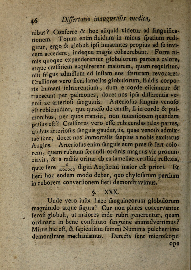 \ * nibus? Conferre & hoc aliquid videtur ad fanguifica- tionem. Totum enim fluidum in minus fpatium redi¬ gitur, ergo & globuli ipfi innatantes propius ad fe invi¬ cem accedent, indeque magis cohaerebunt. Forre ni¬ mis quoque expanderentur globulorum partes a calore, atque crafliciem acquirerent maiorem, quam requiritur, nifi frigus admiflum ad iuftam eos flaturam revocarer. Crafliores vero fieri lamellas globulorum, fluidis corpo¬ ris humani inhaerentium, dum e corde eiiciunrur & transeunt per pulmones, docet nos ipfa differentia ve- nofi ac arteriofi fanguinis. Arteriofus fanguis venofo eft rubicundior, qua quaefo de caufla, fi in corde & pul¬ monibus, per quos transiit, non mutationem quandam paffus eft? Craffiores vero efle rubicundas tales partes, quibus arteriofus fanguis gaudet, iis, quae venofo admix¬ tae funt, docet nos immortalis faepius a nobis excitatus Anglus. Arteriofus enim fanguis eum prae fe fert colo¬ rem, quem rubrum fecundi ordinis magnus vir pronun- ciavit, & a radiis oritur ab ea lamellae craflitie reflexis, quae fere c%'ci Anglicani maior eft priori. Et fieri hoc eodem modo debet, quo chylofarum partium in ruborem converfionem fieri demonftravimus. §. XXX. Unde vero iufta haec fanguineorum globulorum magnitudo atque figura? Cur non plures coacervantur ferofi globuli, ut maiores inde rubri generentur, quam ordinarie in bene conftituto fanguine animadvertimus? Mirus hic eft, & fapiendam fummi Numinis pulcherrime demonftrans machanismus. Dete£la funt microfcopii ope