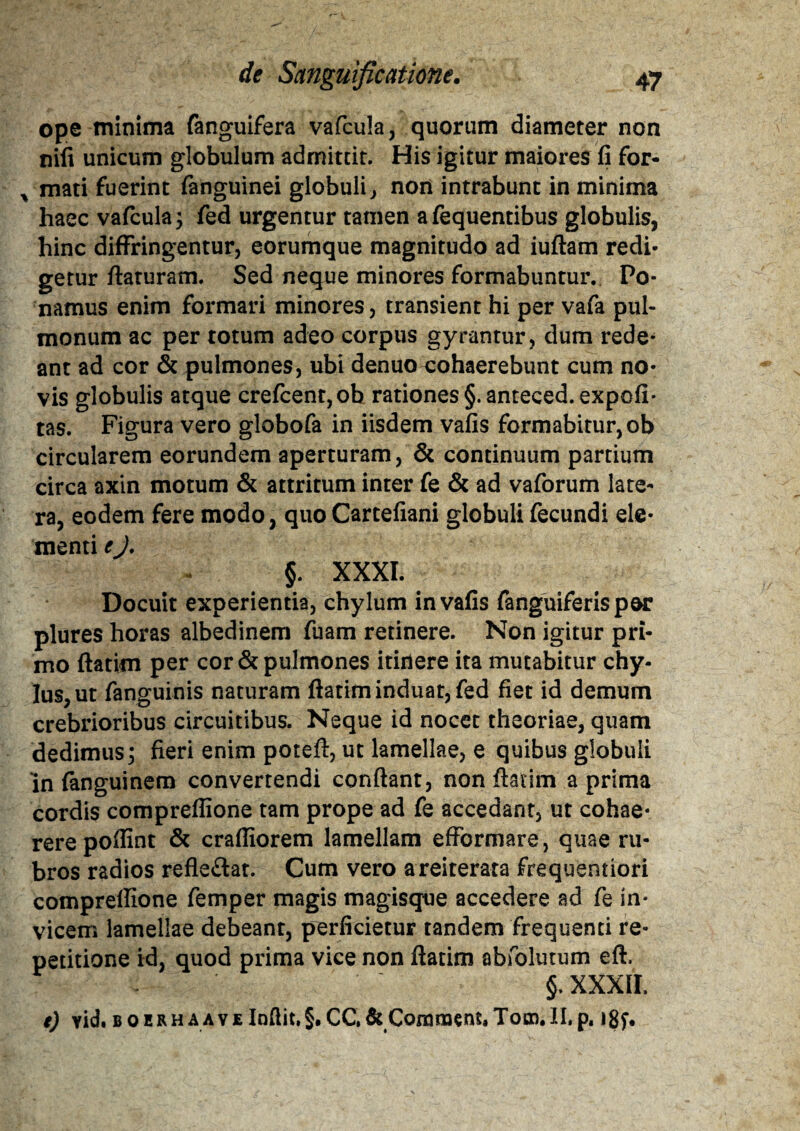 ope minima fanguifera vafcula, quorum diameter non nili unicum globulum admittit. His igitur maiores fi for- % mati fuerint fanguinei globuli, non intrabunt in minima haec vafcula; fed urgentur tamen afequentibus globulis, hinc diffringentur, eorumque magnitudo ad iuftam redi¬ getur ftaruram. Sed neque minores formabuntur. Po¬ namus enim formari minores, transient hi per vafa pul¬ monum ac per totum adeo corpus gyrantur, dum rede^ ant ad cor & pulmones, ubi denuo cohaerebunt cum no¬ vis globulis atque crefcent,ob rationes §.anteced. expoli¬ tas. Figura vero globofa in iisdem vafis formabitur, ob circularem eorundem aperturam, & continuum partium circa axin motum & attritum inter fe & ad vaforum late¬ ra, eodem fere modo, quo Cartefiani globuli fecundi ele¬ menti eJ. §. XXXI. Docuit experientia, chylum in vafis fanguiferisper plures horas albedinem fuam retinere. Non igitur pri¬ mo flatim per cor & pulmones itinere ita mutabitur chy¬ lus, ut fanguinis naturam ftatim induat, fed fiet id demum crebrioribus circuitibus. Neque id nocet theoriae, quam dedimus3 fieri enim poteft, ut lamellae, e quibus globuli in fanguinem convertendi confiant, non ftatim a prima cordis compreflione tam prope ad fe accedant, ut cohae¬ rere pofiint & crafiiorem lamellam efformare, quae ru¬ bros radios refle&at. Cum vero areiterata frequentiori compreilione femper magis magisque accedere ad fe in¬ vicem lamellae debeant, perficietur tandem frequenti re¬ petitione id, quod prima vice non ftatim abfolutum eft. §. XXXII. e) yid. boerhaaveIndit,§.CC,&Coranoent,Toro.II,p. *8f.