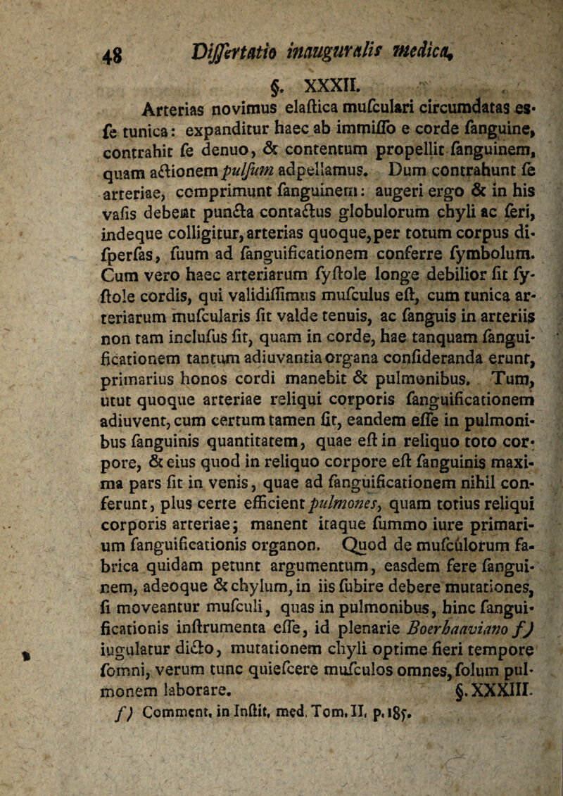 §. XXXII. Arterias novimus elaftica mufculari circumdatas es- fe tunica: expanditur haec ab immiflb e corde fanguine, contrahit fe denuo, & contentum propellit fanguinem, quam aftionem pulfum adpellamus. Dum contrahunt fe arteriae, comprimunt fanguinem: augeri ergo & in his vafis debeat punfla contailus globulorum chyli ac feri, indeque colligitur, arterias quoque,per totum corpus di- fperfas, fuum ad fanguificationem conferre fymbolum. Cum vero haec arteriarum fyftole longe debilior fit fy¬ ftole cordis, qui validifiimus mufculus eft, cum tunica ar¬ teriarum mufcularis fit valde tenuis, ac fanguis in arteriis non tam inclufus fit, quam in corde, hae tanquam fangui- ficationem tantum adiuvantia organa confideranda erunt, primarius honos cordi manebit & pulmonibus. Tum, utut quoque arteriae reliqui corporis fanguificationem adiuvent, cum certum tamen fit, eandem efle in pulmoni¬ bus fanguinis quantitatem, quae eftin reliquo toto cor¬ pore, & eius quod in reliquo corpore eft fanguinis maxi¬ ma pars fit in venis, quae ad fanguificationem nihil con¬ ferunt, plus certe efficient pulmones, quam totius reliqui corporis arteriae; manent itaque fummo iure primari¬ um fanguifieationis organon, Quod de mufculorum fa¬ brica quidam petunt argumentum, easdem fere fangui¬ nem, adeoque & chylum, in iisfubire debere mutationes, fi moveantur mufculi, quas in pulmonibus, bine fangui- ficationis inftrumenta efie, id plenarie Boerhaamano fj iugulatur di£lo, mutationem chyli optime fieri tempore fomni, verum tunc quiefeere muTculos omnes, folum pul¬ monem laborare. §. XXXIII* /; Comment, in Inftit, med, Tom. II, p, i8f.