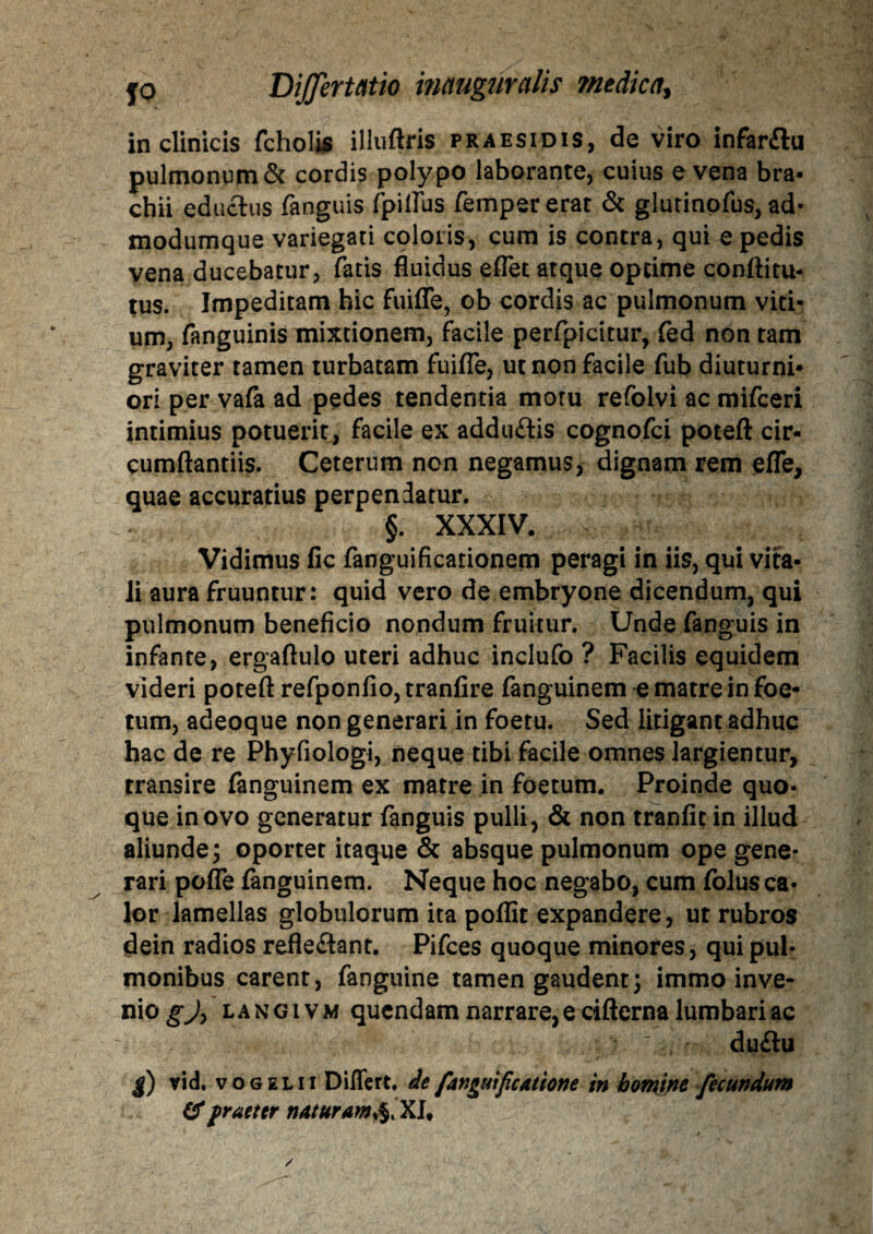 in clinicis fcholis illuftris praesidis, de viro infar&u pulmonum & cordis polypo laborante, cuius e vena bra¬ chii eductus fanguis fpilfus fempererat & glutinpfus, ad- modumque variegati coloris, cum is contra, qui e pedis vena ducebatur, fatis fluidus effet atque optime conftitu- tus. Impeditam hic fuiffe, ob cordis ac pulmonum viti¬ um, fanguinis mixtionem, facile perfpieitur, fed non tam graviter tamen turbatam fuifle, ut non facile fub diuturni¬ ori per vafa ad pedes tendentia motu refolvi ac mifceri intimius potuerit, facile ex adduftis cognofci poteft cir¬ cumflandis. Ceterum non negamus, dignam rem efle, quae accuratius perpendatur. §. XXXIV. v Vidimus fic fanguificationem peragi in iis, qui vita¬ li aura fruuntur: quid vero de embryone dicendum, qui pulmonum beneficio nondum fruitur. Unde fanguis in infante, ergaftulo uteri adhuc inclufo ? Facilis equidem videri poteft refponfio, tranfire fanguinem e matre in foe¬ tum, adeoque non generari in foetu. Sed litigant adhuc hac de re Phyfiologi, neque tibi facile omnes largientur, transire fanguinem ex matre in foetum. Proinde quo¬ que in ovo generatur fanguis pulli, & non tranfit in illud aliunde; oportet itaque & absque pulmonum ope gene¬ rari pofle fanguinem. Neque hoc negabo, cum folusca- lor lamellas globulorum ita poflit expandere, ut rubros dein radios refle&ant. Pifces quoque minores, qui pul¬ monibus carent, fanguine tamen gaudent; immo inve¬ ni0,?^ langivm qucndam narrare, e cifterna lumbari ac : : duftu |) vid. vogelii Differt, de fanguificatione in homine fecundum &fraeter naturam^XU