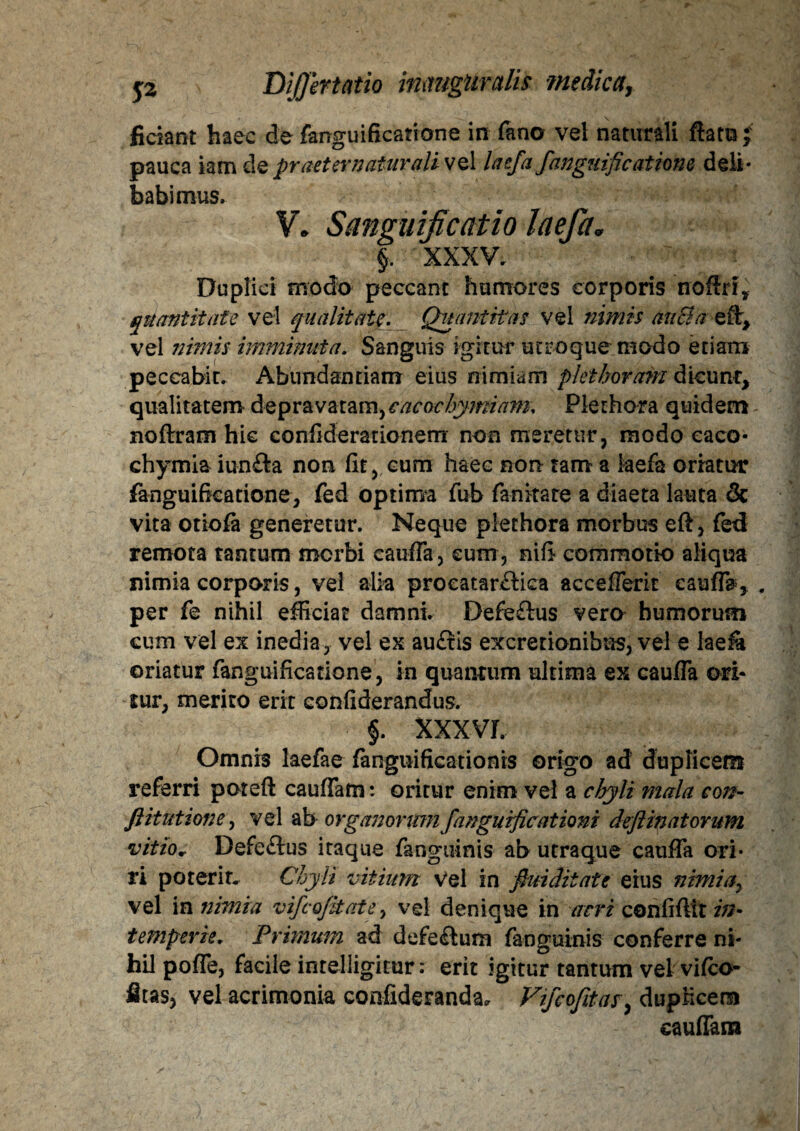 fidant haec de fanguificatione in fano vel naturali ftam •; pauca iam de praeter natur ali vel laefafanguificatione deli¬ babimus. V. Sanguificatio laefa* §. XXXV. Duplici modo peccant humores corporis noffri, quantitate vel qualitate. Quantitas vel nimis ah&n eft* vel nimis imminuta. Sanguis igitur utroque modo etiam peccabit. Abundantiam eius nimiam piet horam dicunt, qualitatem depravatam, cacochymiam. Plerhora quidem noftram hic confiderationem non meretur, modo caco- chymia iun&a non (it, cum haec non tam a laefa oriatur fanguificatione, fed optima fub fanitate a diaeta lauta & vita otiola generetur. Neque plethora morbus eft, fed remota tantum morbi cauffa, cum , nifi commotio aliqua nimia corporis, vel alia procatardica accefferit cauffa, . per fe nihil efficiat damni. Defedus vero humorum cum vel ex inedia, vel ex audis excretionifaus, vel e lae& oriatur fanguificatione, in quantum ultima ex cauffa ori* sur, merito erit confiderandus. §. XXXVL Omnis laefae fangiiifkationis origo ad duplicem referri poteft cauffam: oritur enim vel a chyli mala cois- ft it ut ion e, vel ab organorumfanguificat ioni deft matorum vitio* Defedus itaque fanguinis ab utraque cauffa ori¬ ri poterit. Chyli vitium Vel in fini ditat e eius nimia7 vel in nimia vifcojitate, vel denique in acri confiftit in¬ temperie. Primum ad defedum fanguinis conferre ni¬ hil poffe, facile intelligitur: erit igitur tantum vel vilco- fitas, vel acrimonia confideranda, Vifcofitas, duplicem cauffam