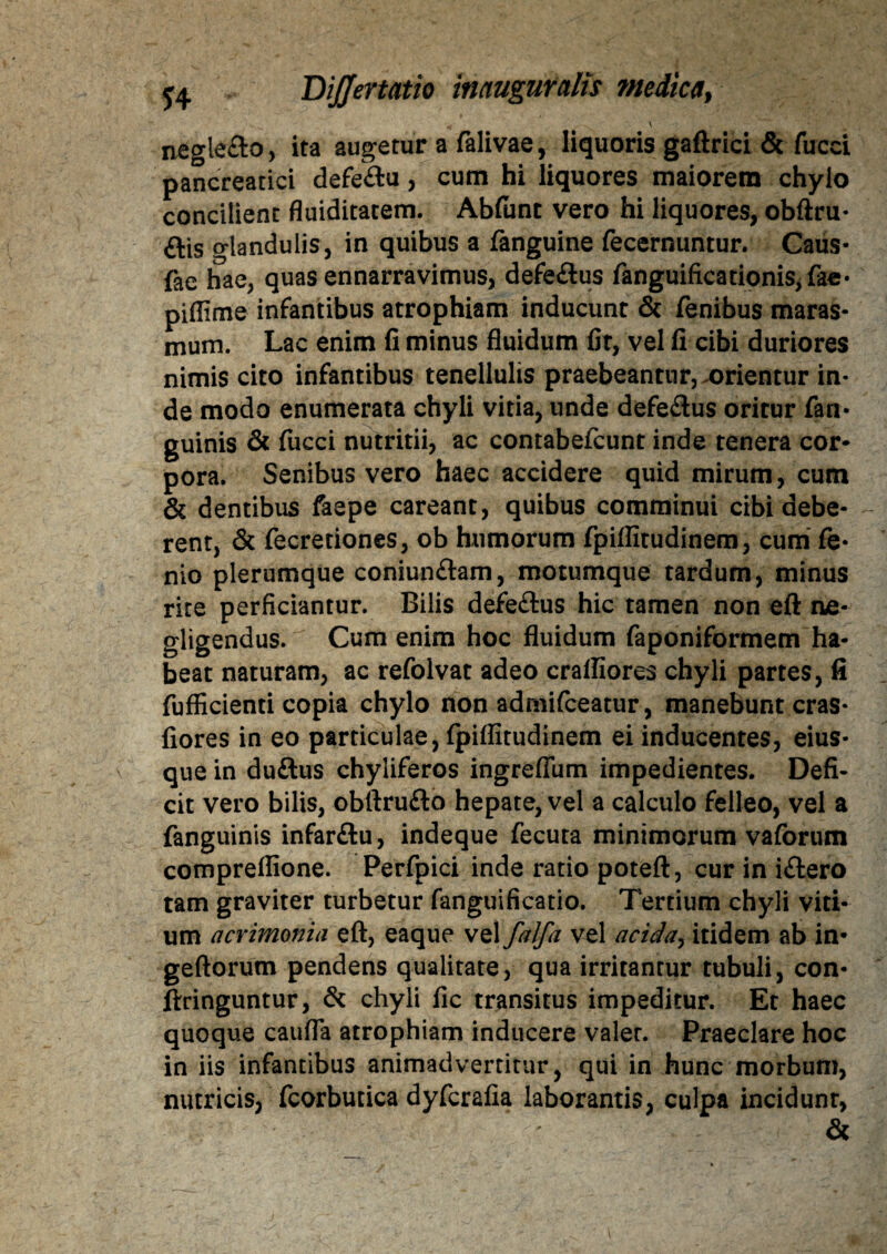 nfigle&o, ita augetur a falivae, liquoris gaftrici & fucci pancreatici defeftu, cum hi liquores maiorem chylo concilient fluiditatem. Abfiint vero hi liquores, obftru- ais o-landulis, in quibus a fanguine fecernuntur. Caus- fae hae, quas ennarravimus, defeaus fanguiftcationis,fae- piffime infantibus atrophiam inducunt & fenibus maras¬ mum. Lac enim fi minus fluidum fit, vel fi cibi duriores nimis cito infantibus tenellulis praebeantur, .orientur in¬ de modo enumerata chyli vitia, unde defeaus oritur fan- guinis & fucci nutritii, ac contabefcunt inde tenera cor* pora. Senibus vero haec accidere quid mirum, cum & dentibus faepe careant, quibus comminui cibi debe¬ rent, & fecretiones, ob humorum fpiflitudinem, cum Ce¬ rno plerumque coniunaam, motumque tardum, minus rite perficiantur. Bilis defeaus hic tamen non eft ae- gligendus. Cum enim hoc fluidum faponiformem ha¬ beat naturam, ac refolvat adeo crafliores chyli partes, fi fufficienti copia chylo non admifeeatur, manebunt cras- fiores in eo particulae, fpiflitudinem ei inducentes, eius- que in duaus chyliferos ingreflum impedientes. Defi¬ cit vero bilis, obftruao hepate, vel a calculo felleo, vel a fanguinis infarau, indeque fecuta minimorum vaforum compreflione. Perfpici inde ratio poteft, cur in iaero tam graviter turbetur fanguificatio. Tertium chyli viti¬ um acrimonia eft, eaque vel falfa vel acida, itidem ab in- geftorum pendens qualitate, qua irritantur tubuli, con- ftringuntur, & chyli fic transitus impeditur. Et haec quoque caufla atrophiam inducere valer. Praeclare hoc in iis infantibus animadvertitur, qui in hunc morbum, nutricis, fcorbutica dyferafia laborantis, culpa incidunt, &