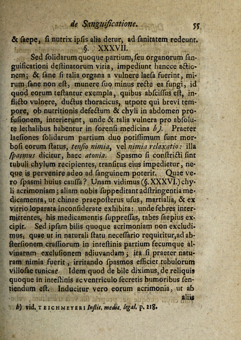 & faepe, fi nutrix ipfis alia detur, ad fanitatem redeunt. §. XXXVII. \ Sed folidarum quoque partium, feu organorum fan- guificationi deftinatorum vitia, impediunt hancce aftio* nem, & fane fi talia organa a vulnere laefa fuerint, mi- rum fane non eft, munere fuo minus re&e ea fungi, id quod eorum teftantur exempla, quibus abfciflus eft, in- fli£lo vulnere, du&us thoracicus, utpote qui brevi tem¬ pore, ob nutritionis defe&um & chyli in abdomen pro- fufionem, interierunt, unde & talia vulnera pro abfolu- te lethalibus habentur in forenfi medicina hJ. Praeter laefiones folidarum partium duo potiflimum funt mor- bofi eorum ftatus, tenfio ?iimiay vel nimia relaxatio: illa fpasmus dicitur, haec atoma. Spasmo fi conftrifli fint tubuli chylum recipientes, tranfitus eius impedietur, ne¬ que is pervenire adeo ad fanguinem poterit. Quae ve¬ ro fpasmi huius caufta? Unam vidimus (§. XXXVI.) chy¬ li acrimoniam; aliam nobis fuppeditantadftringentia me- : dicamenta, ut chinae praepofterus ufus, martialia, & ex vitrio loparata inconfiderate exhibita: unde febres inter¬ mittentes, his medicamentis fuppreflas, tabes faepius ex¬ cipit. Sed ipfam bilis quoque acrimoniam non excludi¬ mus, quae ut in naturali ftatu neceflario requiritur,ad ab- fterfionem crafliorum in inteftinis partium fecumque al- vinarnm exelufionem adiuvandam j ira fi praeter natu¬ ram nimia fuerit, irritando fpasmos efficiet tubulorum villofae tunicae. Idem quod de bile diximus, de reliquis quoque in inteftinis ac ventriculo fecretis humoribus fen- tiendum eft. Inducitur vero eorum acrimonia, ut ab aliis b) vid. t eic hmeyeri lnfiitt medie. Ug&U p* 218*