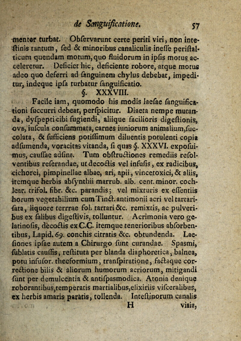 menter turbat. Obfervanint certe periti viri, non inte- flinis tantum, fed & minoribus canaliculis inefle periftal- tieum quendam motum,quo fluidorum inipfis motus ac¬ celeretur. Deficiet hic, deficiente robore, atque motus adeo quo deferri ad fenguinem chylus debebat, impedi¬ tur, indeque ipfa turbatur fenguificatio. f XXXVIIL Facile iam, quomodo his modis laefee fenguifica- tioni fuccurri debeat, perfpicitur* Diaeta nempe mutan¬ da, dyfpepti cibi fugiendi , aliique facilioris digeftionis, ova, iufcula confummata, carnes iuniorum animalium,fuc- colata, & fufficiens potiflimum diluentis potulenti copia adfumenda, voracitas vitanda, fi quas §. XXXVI. expofui- mus, cauffae adfint. Tum obfirufliones remediis rcfol- ventibus referandae, u£deco£lis velinfufis, ex radicibus, cichorei, pimpinellae albae, ari, apii, vincetoxici, & aliis, itemque herbis abfynthii marrub. alb. cent. minor. coch¬ lear. trifol. fibr. &c. parandis; vel mixturis ex effentiis horum vegetabilium cumTin&.antimonii acri veltartari- fata, liquore terrrae fol. rarrari&c. remixtis, ac pulveri¬ bus ex felibus digeftivis, tolluntur. Acrimonia vero ge- latinofis, decoflis exC.C. itemque tenerioribus abforben- tibus, Lapid. 69. conchis citratis &c. obtundenda. Lae- fiones ipfee autem a Chirurgo fiint curandae. Spasmi,' fublatis cauffis, refUtuta per blanda diaphoretica, balnea, potu infufor. theeformium, tranfpiratione, fa&aque cor¬ regione bilis & aliorum humorum acriorum, mitigandi funt per demulcentia & antifpasmodica. Atonia denique roborantibus,temperatis mamalibus,eiixiriis vifceralibus, ex herbis amaris pararis, tollenda. Intefiinorum canalis H vilia,