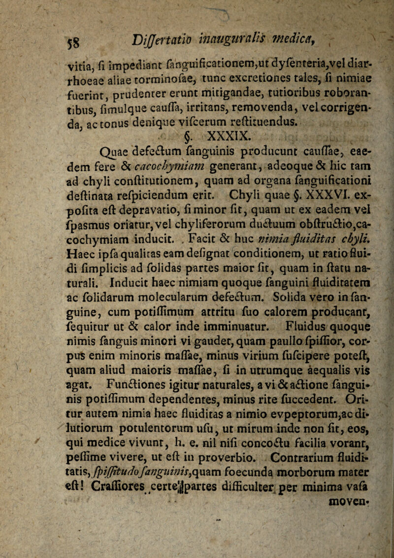 vitia, fi impediant fanguificationemjUt dyrenteria,veldiar- rhoeae aliae torminofae, tunc excretiones tales, fi nimiae fuerint, prudenter erunt mitigandae, tutioribus roboran¬ tibus, fimulque cauflfa, irritans, removenda, vel corrigen¬ da, ac tonus denique vifcerum reftiruendus. J §■ XXXIX. Quae defe&um fanguinis producunt caudae, eae¬ dem fere & cacochymiam generant, adeoque& hic tam ad chyli conftitutionem, quam ad organa fanguificationi deftinata refpiciendum erit. Chyli quae §. XXXVI. ex- pofita eft depravatio, fi minor fit, quam ut ex eadem vel fpasmus oriatur, vel chyliferorum du£luum obftruftio,ca¬ cochymiam inducit. . Facit & huc nimia fluiditas chyli. Haec ipfa qualitas eam defignat conditionem, ut ratio flui¬ di fimplicis ad folidas partes maior fit, quam in ftatu na¬ turali. Inducit haec nimiam quoque fanguini fluiditatern ac folidarum molecularum defe&um. Soiida vero in fan- guine, cum potidimum attritu fuo calorem producant, fequitur ut & calor inde imminuatur. Fluidus quoque nimis fanguis minori vi gaudet, quam paullo fpiffior, cor¬ pus enim minoris maflae, minus virium fufcipere poteft, quam aliud maioris maflae, fi in utrumque aequalis vis agat. Fun&iones igitur naturales, a vi & ailione fangui¬ nis potidimum dependentes, minus rite fuccedent. Ori¬ tur autem nimia haec fluiditas a nimio evpeptorum,ac di¬ lutiorum potulentorum ufu, ut mirum inde non fit, eos, qui medice vivunt, h. e. nil nifi concoilu facilia vorant, peflime vivere, ut eft in proverbio. Contrarium fluidi- tatis, fpijjitudofanguinis i quam foecunda morborum mater eft! Craffiores certejjjpartes difficulter per minima vafa moven-