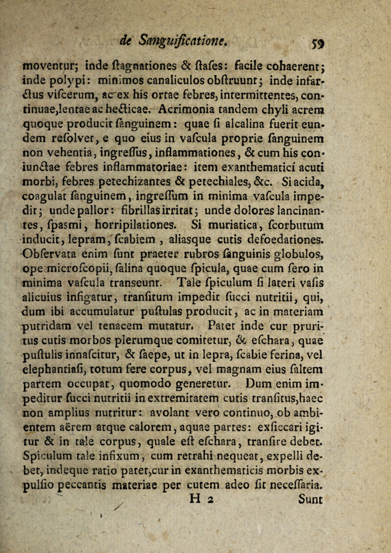 tnoventjLir; inde ftagnationes & ftafes: facile cohaerent; inde polypi: minimos canaliculos obftruunt; inde infar¬ sus vifcerum, acrex his ortae febres, intermittentes, con¬ tinuae,lentae ac heSicae. Acrimonia tandem chyli acrem quoque producit fanguinem: quae fi alcalina fuerit eun¬ dem refolvet, e quo eius in vafcula proprie fanguinem non vehentia, ingreflus, inflammationes, & cum his con- iunflae febres inflammatoriae: item exanthematici acuti morbi, febres petechizantes & petechiales, &c. Si acida, coagulat fanguinem, ingreflum in minima vafcula impe¬ dit, unde pallor: fibrillas irritat; unde dolores lancinan¬ tes, fpasmi, horripilationes. Si muriatica, fcorbutum inducit, lepram, fcabiem , aliasque cutis defoedadones. Obfervata enim funt praeter rubros {anguinis globulos, ope microfcopii,falina quoque fpicula, quae cum fero in minima vafcula transeunt. Tale fpiculum fi lateri vafis alicuius infigatur, tranfitum impedit fucci nutritii, qui, dum ibi accumulatur pufiulas producit, ac in materiam putridam vel tenacem mutatur* Pater inde cur pruri¬ tus cutis morbos plerumque comitetur, tk efchara, quae puftulis innafcitur, & faepe, ut in lepra, fcabie ferina, vel elephantiafi, totum fere corpus, vel magnam eius faltem partem occupat, quomodo generetur. Dum enim im¬ peditur fucci nutritii in extremitatem cutis tranfitus,haec non amplius nutritur: avolant vero continuo, ob ambi¬ entem aerem atque calorem, aquae partes: exficcari igi¬ tur & in tale corpus, quale efi efchara, tranfire debet. Spiculum tale infixum, cum retrahi nequeat, expelli de¬ bet, indeque ratio pater,cur in exanthematicis morbis ex- pulfio peccantis materiae per cutem adeo fit neceflaria. H 2 Sunt