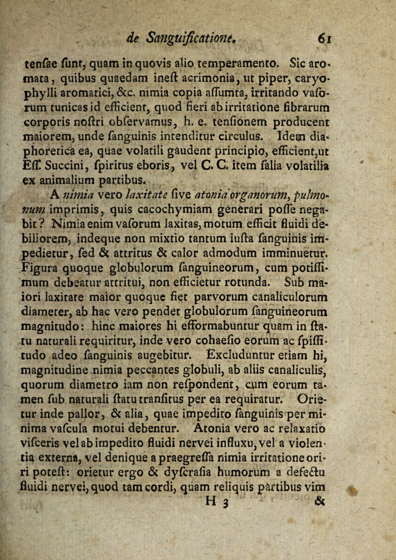 tenfae funt, quam in quovis alio temperamento. Sic aro« mata, quibus quaedam ineft acrimonia, ut piper, caryo- phylli aromatici, &c. nimia copia affumta, irritando vafo- rum tunicas id efficient, quod fieri ab irritatione fibrarum corporis noftri obfervamus, h. e. tenfionem producent maiorem, unde fanguinis incenditur circulus. Idem dia* phorerica ea, quae volatili gaudent principio, efficient,ut Efl! Succini, fpirirus eboris, vel C. C. item falia volatilia ex animalium partibus* A nimia vero laxitate five atonici organorum^ pulmo¬ num imprimis, quis cacochymiam generari pofle nega¬ bit ? Nimia enim vaforum laxitas, motum efficit fluidi de¬ biliorem, indeque non mixtio tantum iufta fanguinis im¬ pedietur, fed & attritus & calor admodum imminuetur. Figura quoque globulorum fanguineorum, cum potiffi- mum debeatur attritui, non efficietur rotunda. Sub ma¬ iori laxitate maior quoque fiet parvorum canaliculorum diameter, ab hac vero pendet globulorum fanguineorum magnitudo: hinc maiores hi efformabuntur quam in fla¬ tu naturali requiritur, inde vero cohaefio eorum ac fpiffi- tudo adeo fanguinis augebitur. Excluduntur etiam hi, magnitudine nimia peccantes globuli, ab aliis canaliculis, quorum diametro iam non refpondent, cum eorum ta¬ men fub naturali flatu tranfitus per ea requiratur. Orie¬ tur inde pallor, & alia, quae impedito fanguinis per mi¬ nima vafcula motui debentur. Atonia vero ac relaxatio vifceris vel ab impedito fluidi nervei influxu, vel a violen¬ tia externa, vel denique apraegrefla nimia irritatione ori¬ ri poteft: orietur ergo & dyfcrafia humorum a defe£lu fluidi nervei, quod tam cordi, quam reliquis partibus vim H 3 &