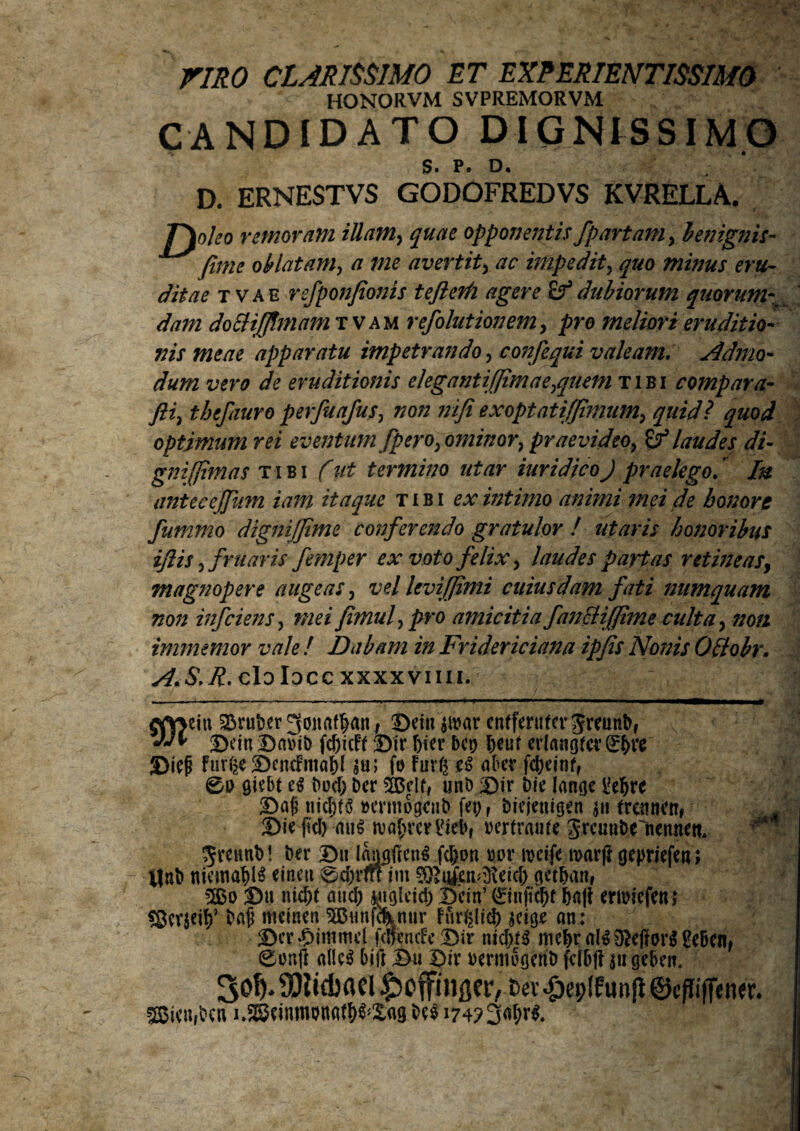 riRO CLARISSIMO ET EXPERIENTISSIMO HONORVM SVPREMORVM CANDIDATO DIGNISSIMO S. P. D. D. ERNESTVS GODOFREDVS KVRELLA. Troico remoram illam> quae opponentis fpartam> benignis- fime oblatam, a me avertit, ac impedit> quo minus eru¬ ditae t vae refponfionis teflerh agere Sf dubiorum quorum dam doEHJfimam tvam refolutionem, pro meliori eruditio¬ nis meae apparatu impetrando, confequi valeam. Admo¬ dum vero de eruditionis elegantifimaejquein tibi compara- fii> tbcfauro perfuafus, non nifi ex optati (fimum, quid i quod optimum rei eventum [pero> ominory praevideo, & laudes di¬ gni fima s tibi fut termino utar iuridicoJ praelego, Iu antecejfum iam itaque tibi ex intimo animi mei de honor t fummo dignijfime conferendo gratulor ! utaris honoribus iflis, f ruar is femper ex voto felix, laudes partas retineas, magnopere augeas, vel levi fimi cuiusdam fati numquam non infciens, mei fimufpro amicitia fan&ifime culta, non immemor vale ! Dabam in Fridericiana ipfis Nonis Ottobr. A.S.R. clolocc xxxxviiii. «vjein SDruDer Jonatfjan/ Beitt $ttar enffenitcr greunD, Bein BaviD fcfricFf Bir frier bct> ^eut cvlangfcv (^f>ve Bieji Fiir^e BeneFmafrl $u; fo Furg eS aber fdS>einff 0o giebt e$ Der $£clf, uni) Bir Die lanae i?efrrc Bflfi tiicfrts oennogenD fep f Diejetugen a» frennett, Bieficfr auS rua^rcrlfiebf oertranfe SreuuDc^nennett, 5veunD! Der Bu l^frenS fcfron oor loeife roarjt gepriefen; *jnb niemafrlS eineu 0d)rtn im ^ufen^eicfr actfrmt, 3S3o Bu ntcjx micfr Mgleicfr Bein’ 0njtefrf fra|i ertoiefenj sScvjeifr’ Dafi meineti 5Bimfc^nur Fur^ltcfr $cicje an: Ber djimmel fdfcrufe Bir nicl>f^ mefrr al$ 0?e|?or$ ge&en, 0on(l allc$ biti Bu Bir oermogenD feKjft sugeben. So^SDlicbaei^cfingcr, &ev£ep{funfi@<:/iifietw. 5Sieu,Den i.SSeimnonaffr^ag Deo 174?