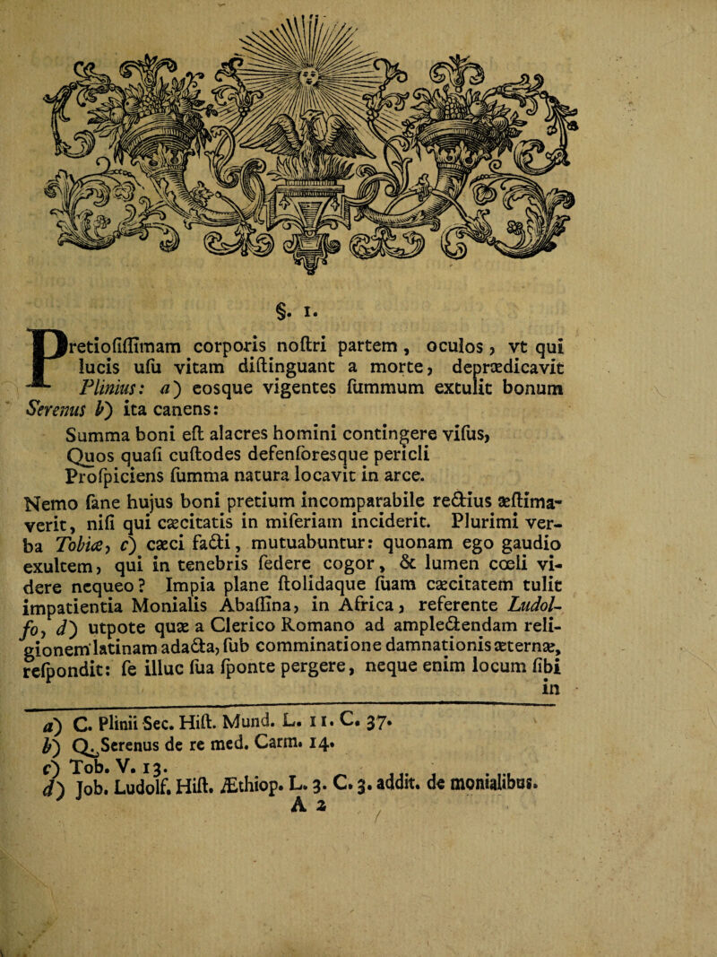 §. I. Pretio(iffimam corporis noftri partem , oculos ? vt qui lucis ufii vitam diftinguant a morte? depraedicavit Plinius: a') eosque vigentes fummum extulit bonum Serenus b') ita canens: Summa boni eft alacres homini contingere vifus, Quos quafi cuftodes defenforesque pericli Profpiciens fumma natura locavit in arce. Nemo fane hujus boni pretium incomparabile re&ius aeftima- verit, nifi qui excitatis in miferiam inciderit. Plurimi ver¬ ba Tobia, c) caeci fadti? mutuabuntur: quonam ego gaudio exultem? qui in tenebris federe cogor, & lumpn coeli vi¬ dere nequeo ? Impia plane ftolidaque fuam caecitatem tulit impatientia Monialis Abaftina? in Africa? referente Ludol- foy d) utpote quae a Clerico Romano ad ample&endam reli¬ gionem latinam ada&a, fub comminatione damnationis aeternae, refpondit: fe illuc fua fponte pergere, neque enim locum fibi a) C. Plinii Sec. Hift. Mund. L. 11. C. 37. Q^Screnus de re med. Carm. 14. d) job. Ludolf. Hift. iEthiop. L. 3- C. 3. addit, de momahbus.