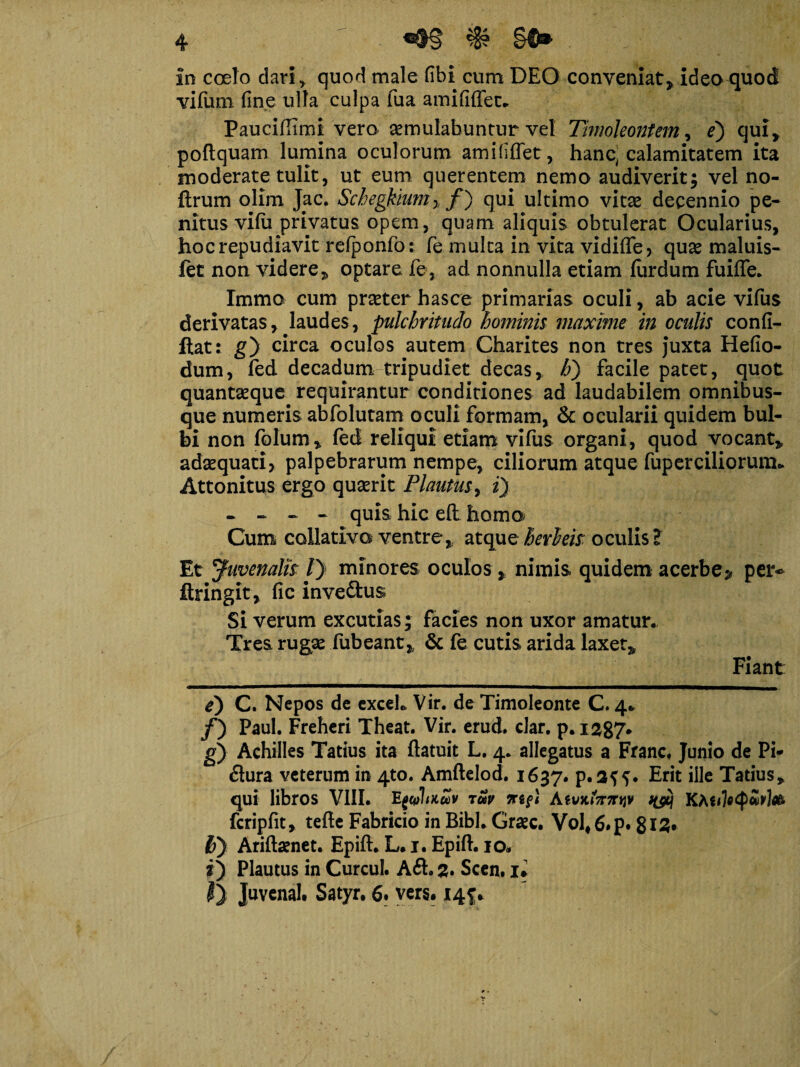 vilum fine ulla culpa fua amififfet. Pauciflimi vero semulabuntur vel Timoleontem, e') qui* poftquam lumina oculorum amififfet, hanc, calamitatem ita moderate tulit, ut eum querentem nemo audiverit; vel no- flrum olim J[ac. Schegkium% f) qui ultimo vitae decennio pe¬ nitus vifii privatus opem, quam aliquis obtulerat Ocularius, hoc repudiavit refponfot fe muka in vita vidiffe, quae maluis- ftt non videre* optare fe, ad nonnulla etiam fiirdum fuilfe. Immo cum praeter hasce primarias oculi, ab acie vifus derivatas, laudes, pulchritudo hominis maxime in oculis confi- Itat: g} circa oculos autem Charites non tres Juxta Hefio- dum, fed decadum tripudiet decas, h) facile patet, quot quantseque requirantur conditiones ad laudabilem omnibus- que numeris abfolutam oculi formam, & ocularii quidem bul¬ bi non folum, fed reliqui etiam vifus organi, quod vocant* adaequati, palpebrarum nempe, ciliorum atque fup er ciliorum.. Attonitus ergo quaerit Plautus, i) - - ~ - quis hic eft homo Cum collativo ventre, atque herleh oculis? Et yuvenalh /) minores oculos * nimis quidem acerbe^ per* ftringit, fic inve&us Si verum excutias; facies non uxor amatur.. Tres rugae fubeant* & fe cutis arida laxet* Fiant: e) C. Nepos de exceL Vir. de Timoleonte C. 4* /) Paul. Freheri Theat. Vir. erud. dar. p. 1287* g) Achilles Tatius ita ftatuit L. 4. allegatus a Franc. Junio de Pi* flura veterum in 4to. Amftelod. 1637. p.a??. Erit ille Tatius, qui libros VIII. Egcplmav tuv fcripfit, tefte Fabricio in Bibi. Graec. Vol*6.p. 815* fiy Ariftaenet. Epift. L. 1. Epift. 10. i) Plautus in Curcul. Aft. 2. Scen. ii $) Juvenah Satyr. 6. vers. 145;*