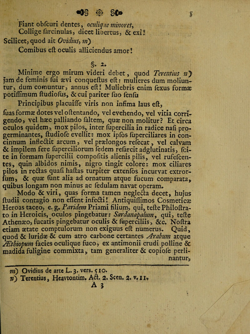 Flant obfcuri dentes, oculique minoret. Collige farcinulas, dicet libertus, &exi! Scilicet, quod ait Ovidius, m) Comibus efl oculis alliciendus amor! §• 2* Minime ergo mirum videri debet, quod Terentius nj jam de feminis fui sevi conqueftus efl: mulieres dum moliun¬ tur, dum comuntur, annus eftl Muliebris enim fexus formas potiflimum ftudiofus, &cui pariter fuo fenfu Principibus placuiffe viris non infima laus efl, fuas formas dotes vel oftentando, vel evehendo, vel vitia corri¬ gendo, vel hsec palliando faltem, quse non molitur? Et circa oculos quidem, mox pilos, inter fupercilia in radice nafi pro¬ germinantes, ftudiofe evellit : mox ipfbs fuperciliares in con¬ cinnum infledit arcum , vel prselongos refecat, vel calvam & impilem fere fuperciliorum fedem refarcit adglutinatis, fci- te in formam fupercilu compofitis alienis pilis, vel rufefcen- tes, quin albidos nimis, nigro tingit colore: mox ciliares pilos in redas quafl haflas turpiter extenfbs incurvat extror- fum, & qux funt alia ad ornatum atque fucum comparata, quibus longam non minus ac fedulam navat operam» Modo &viri, quas forma tamen negleda decet, hujus {ludii contagio non effent infedil Antiquiflimos Cosmeticas Heroas taceo, e. g. Pandem Priami filium, qui, tefte Philoflra- to in Heroicis, oculos pingebatur: Sardanapalum, qui, tefte Athenseo, fucatis pingebatur oculis & fuperciliis, &c. Noftra etiam setate comptulorum non exiguus efl numerus. Quid, quod & luridas & cum atro carbone certantes Arabum atque /Ethiopum facies oculique fuco, ex antimonii crudi polline & madida fuligine commixta, tam generaliter & copiofe perli¬ nantur, mmmkmhmm i II II III 111 Li “ ■■ ’ ni) Ovidius de arte L.3. vers. ^ 10. v) Terentius, Heavtontim. A<S. 2. Scen. 2. v, x iv