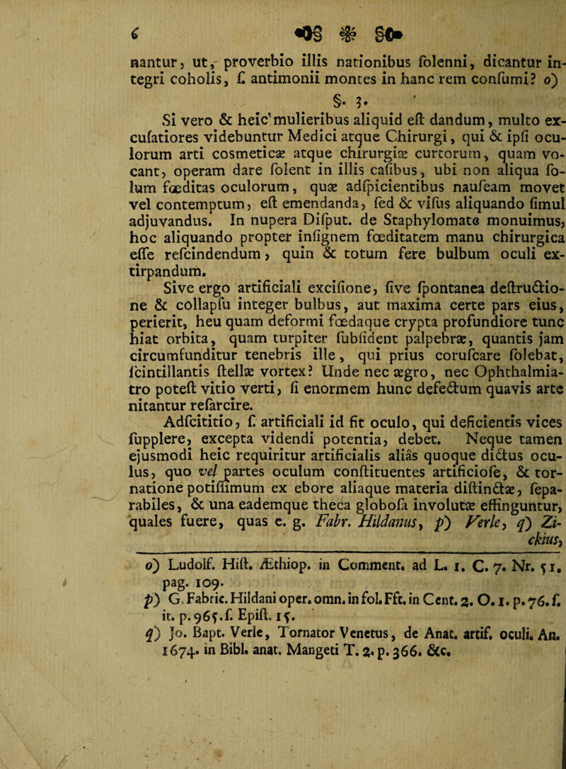 i §€* nantur, ut r proverbio illis nationibus folenni, dicantur in¬ tegri coholis, C antimonii montes in hanc rem confumi? o) §• ?• Si vero & heic’mulieribus aliquid eft dandum, multo ex- cufatiores videbuntur Medici atque Chirurgi, qui & ipli ocu¬ lorum arti cosmeticae atque chirurgis curtorum, quam vo¬ cant, operam dare foient in illis cafibus, ubi non aliqua fo¬ tum foeditas oculorum, qus adfpicientibus naufeam movet vel contemptum, eft emendanda, fed & vifus aliquando fimui adjuvandus. In nupera Difput. de Staphylomate monuimus, hoc aliquando propter infignem foeditatem manu chirurgica effe refcindendum, quin & toturn fere bulbum oculi ex- tirpandum. Sive ergo artificiali excifione, five fpontanea deftru&io- ne & collapfu integer bulbus, aut maxima certe pars eius, perierit, heu quam deformi foedaque crypta profundiore tunc hiat orbita, quam turpiter fubfident palpebrse, quantis jam circumfunditur tenebris ille, qui prius corufcare folebat, fcintillantis ftellse vortex? Unde necsgro, nec Ophthalmia- tro poteft vitio verti, fi enormem hunc defe&um quavis arte nitantur refarcire. Adfcititio, f artificiali id fit oculo, qui deficientis vices fupplere, excepta videndi potentia, debet. Neque tamen ejusmodi heic requiritur artificialis alias quoque di&us ocu¬ lus, quo re/partes oculum conftituentes artificiofe, & tor- natione potimmum ex ebore aliaque materia diftindse, fepa- rabiles, & una eademque theca globofa involuts effinguntur, quales fuere, quas e. g. Fabr. Hildanus, p) Vevle, q) Zi- ckhiS) o) Ludolf. Hift. Afthiop. in Comment. ad L. i. C. 7* Nr. 51. pag. 109. p) G Fabric. Hildani oper. omn. in foLFft. in Cent. 2. 0.1. p. 76* f. it. p.96f.fi Epift, if. q) Jo. Bapt. Verlc, Tornator V enetus, de Anat. artif. oculi. An.