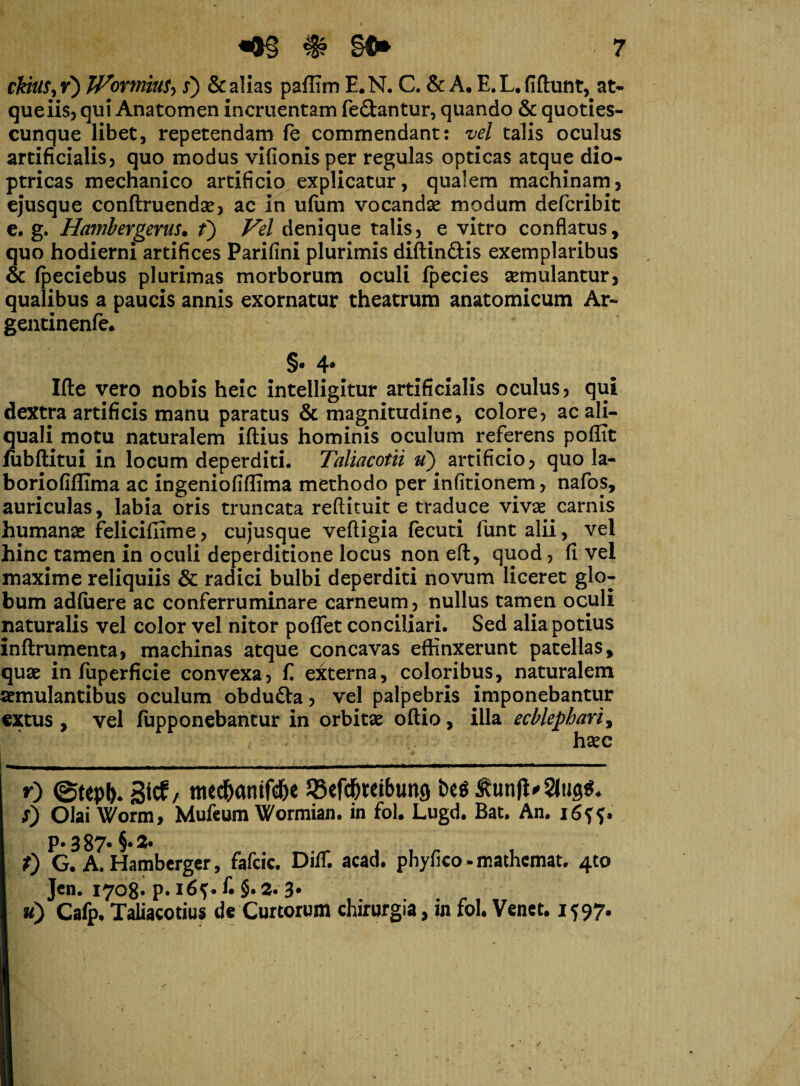 ckitiS, r) JVormiuS^ s) & alias paffim E. N. C. & A. E. L. fiftunt, at- queiis, qui Anatomen incruentam fe&antur, quando & quoties- cunque libet, repetendam fe commendant: vel talis oculus artificialis, quo modus vifionisper regulas opticas atque dio* ptricas mechanico artificio explicatur, qualem machinam, ejusque conftruendae, ac in ufum vocandae modum defcribit e. g. Hambergerus. f) Vel denique talis, e vitro conflatus, quo hodierni artifices Parifini plurimis diftin&is exemplaribus & fpeciebus plurimas morborum oculi fpecies aemulantur, qualibus a paucis annis exornatur theatrum anatomicum Ar~ gentinenfe. §• 4* Ifte vero nobis heic intelligitur artificialis oculus, qui dextra artificis manu paratus & magnitudine, colore, ac ali- quali motu naturalem iftius hominis oculum referens poffit fubftitui in locum deperditi. Taliacotii u) artificio, quo la- boriofiffima ac ingeniofiflima methodo per infitionem, nafos, auriculas, labia oris truncata reftituit e traduce vivae carnis humanae felicifiime, cujusque veftigia fecuti funt alii , vel hinc tamen in oculi deperditione locus non efl, quod, fi vel maxime reliquiis & radici bulbi deperditi novum liceret glo¬ bum adfuere ac conferruminare carneum, nullus tamen oculi naturalis vel color vel nitor poflet conciliari. Sed alia potius inftrumenta, machinas atque concavas effinxerunt patellas, quae in fuperficie convexa, fi externa, coloribus, naturalem aemulantibus oculum obdu&a, vel palpebris imponebantur extus , vel fupponebantur in orbitae oflio, illa ecblephari3 haec r) ©tepk 3tcE/ mec&amfd&e Sefc^tetbung be$ 0 Olai Worm, Mufeum Wormian. in fol. Lugd. Bat. An. p. 3 87* §• 3. f) G. A. Hamberger, fafcic. DifT. acad. phyfico - mathemat. 4to Jen. 1708* P« fi §. 2. 3* u) Cafp. Taliacotius de Curtorum chirurgia, in fol. Venct. 1597.