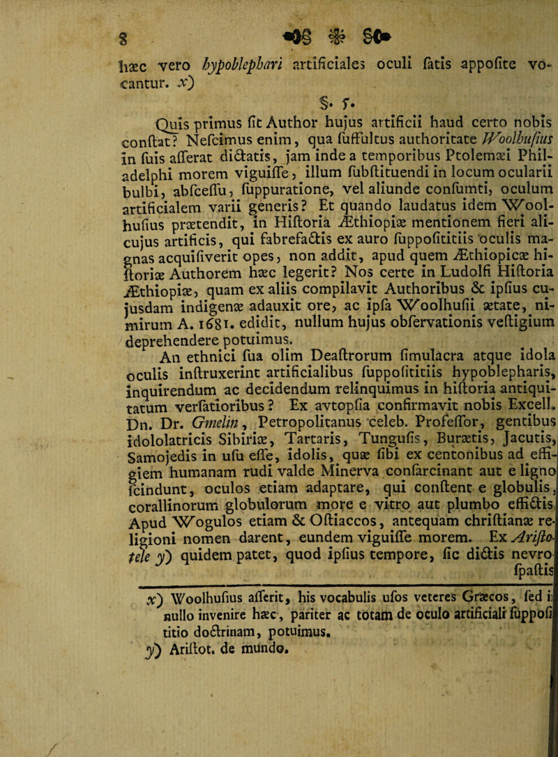lisec Tero hypoblephavi artificiales oculi fatis appofite vo¬ cantur. x') §• y* Quis primus fit Author hujus artificii haud certo nobis conflat? Nefcimus enim, qua fuffultus authoritate JVoolhufius in fuis afferat didatis, jam inde a temporibus Ptolercm Phil¬ adelphi morem viguiffe, illum fubflituendi in locum ocularii bulbi, abfceffu, fuppuratione, vel aliunde confumti, oculum artificialem varii generis? Et quando laudatus idem Wool- hufius prsetendit, in Hifloria iEthiopise mentionem fieri ali- cujus artificis, qui fabrefadis ex auro fuppofititiis oculis ma¬ gnas aequi (iverit opes, non addit, apud quem iEthiopicse hi- ftorise Authorem hsec legerit? Nos certe in Ludolfi Hifloria iEthiopise, quam ex aliis compilavit Authoribus & ipfius cu- jusdam indigense adauxit ore, ac ipfa Woolhufii setate, ni¬ mirum A. i6gi. edidit, nullum hujus obfervationis veftigium ) deprehendere potuimus. An ethnici fua olim Deaflrorum fimulacra atque idola oculis inflruxerint artificialibus fuppofititiis hypoblepharis, inquirendum ac decidendum relinquimus in hifloria antiqui¬ tatum verfatloribus ? Ex avtopfia confirmavit nobis ExcelL Dn. Dr. Gmelin, Petropolitanus celeb. Profeffor, gentibus idololatricis Sibirise, Tartaris, Tungufis, Buraetis, Jacutis, Samojedis in ufu effe, idolis, quas fibi ex centonibus ad effi- giem humanam rudi valde Minerva confarcinant aut e ligno fcindunt, oculos etiam adaptare, qui conflent e globulis, corallinorum globulorum more e vitro aut plumbo effidis, Apud'Wogulos etiam St Ofliaccos, antequam chriflianse re¬ ligioni nomen darent, eundem viguiffe morem. ExAri/lo- fele y) quidem patet, quod ipfius tempore, fic didis nevro fpaflis x') Woolhufius afferit, his vocabulis ufos veteres Grscos, fed ii nullo invenire haec, pariter ac totam de oculo artificiali fuppofi titio dodrinam, potuimus. y) Ariflot. de mundo.