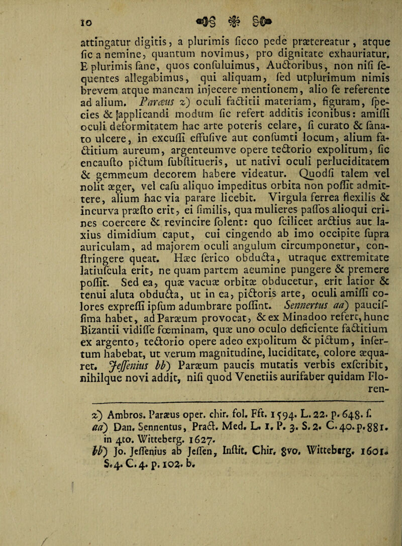 IO attingatur digitis? a plurimis ficco pede praetereatur, atque fica nemine? quantum novimus? pro dignitate exhauriatur. E plurimis fane, quos confuluimus, Audoribus, non nifi fe- quentes allegabimus, qui aliquam? fed utplurimum nimis brevem atque mancam injecere mentionem, alio fe referente ad alium. Parans z) oculi faditii materiam, figuram, fpe- cies & fapplicandi modum fic refert additis iconibus: amiffi oculi deformitatem hac arte poteris celare, fi curato & fana¬ to ulcere, in excuffi effufive aut confumti locum? alium fa- ditium aureum, argenteumve opere tedorio expolitum, fic encaufto pi6tum fubftitueris, ut nativi oculi perluciditatem & gemmeum decorem habere videatur. Quodfi talem vel nolit aeger, vel cafu aliquo impeditus orbita non poflit admit¬ tere, alium hac via parare licebit. Virgula ferrea flexilis & incurva praefto erit? ei fimilis, qua mulieres paffos alioqui cri¬ nes coercere &: revincire folent: quo fcilicet ardius aut la¬ xius dimidium caput, cui cingendo ab imo occipite fupra auriculam, ad majorem oculi angulum circumponetur, con- ftringere queat. Htec ferico obduda, utraque extremitate latiufcula erit? ne quam partem acumine pungere & premere poffit. Sed ea? quae vacute orbitae obducetur, erit latior & tenui aluta obduda, ut in ea? pidoris arte, oculi amiffi co¬ lores exprefli ipfum adumbrare poffint. Sennertns aa) paucil- fima habet, adParaeum provocat? &exMinadpo refert,hunc Bizantii vidifle foeminam, quse uno oculo deficiente faditium ex argento? tedorio opere adeo expolitum & pidum, infer¬ tum habebat, ut verum magnitudine, luciditate, colore aequa¬ ret. JeJJenius bb) Parteum paucis mutatis verbis pxfcribit? nihilque novi addit? nifi quod Venetiis aurifaber quidam Flo- ren- z) Ambros. Parius oper. chir. fol. Fft. i f 94. L. 22. p. 648. f. ad) Dan, Sennentus, Prad. Med. Lt I. P. 3. S.2* C.40.pt88r* in 4to. Witteberg. 1627- bb) ]o. Jeflenius ab Jefien? Inftit. Chir. gvo, Witteberg. 1601* Sc 4* C • 4* p» io2* b*