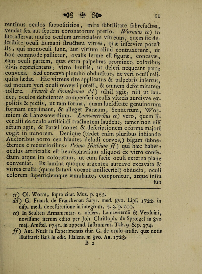 rentinus oculos fuppoficitios, mira fubtilitatc fabrefactos, vendat fex aut feptem coronatorum pretio. JVonnius cc) in fuo affervat mufeo oculum artificialem vitreum, quem fic de- fcribit: oculi humani ftrudura vitrea, quas infervire poteft iis ? qui monoculi funt, aut vitium aliud contraxerunt, ut hoc commode pallietur, ovalis ferme eft figuras, concavas, eam oculi partem, quas extra palpebras prominet, coloribus vivis reprasfentans, vitro inuftis, ut deleri nequeant parte convexa. Sed concava plumbo obducitur, ne veri oculi reli¬ quias lasdat. Hic vitreus rite applicatus & palpebris infertus, ad motum veri oculi moveri poteft,, & omnem deformitatem tollere. Franck de Franckenau dd) nihil agit, nifi ut lau¬ det, oculos deficientes compenfari oculis vitreis aureisve ex¬ politis pidis, ut tam forma, quamluciditate genuinorum formam exprimant, & alleget Parasum, Sennertum, Wor- mium & Lamzweerdium. Lamzweerdius ee) vero, quem li¬ cet alii de oculo artificiali tradantem laudent, tamen non nifi adum agit, & Parasi icones 6c defcriptionem e forma majori cogit in minorem. Denique (taedet enim pluribus inhiando Audoribus porro ceu hiantes deludi corvos,) bigam fubne- demus e recentioribus: Primo Nuckimi ff) qui haec habet: oculus artificialis eft hemisphaerium aliquod ex vitro confe- dum atque ita coloratum, ut cum facie oculi externa plane conveniat. Ex lamina quoque argentea aureave excavata & vitrea crufta (quam Batavi vocant amilieerfel) obduda, oculi colorem fuperficiemque aemulante, componitur, atque infra fub cc) 01. Worm, fupra citat. Mus. p. 362. dd) G. Franck de Franckenau Satyr. med. 8V0* Lipf. 1722. in difp. med. de reftitutione in integrum , §. 3. p. 500. ee) In Sculteti Armamentar. c. obferv. Lamzweerdii & Verduini, noviffime iterum edito per Joh. Chriftoph. de Sproegel in gvo maj. Amftel. 1741* in append, Inftrument. Tab.9 &p. 374. ff') Ant. Nuck in Experimentis chir, C. de oculo artific. quae notis illuftravit Bafs in edit. Halens. in gvo. An. 1728* B 2