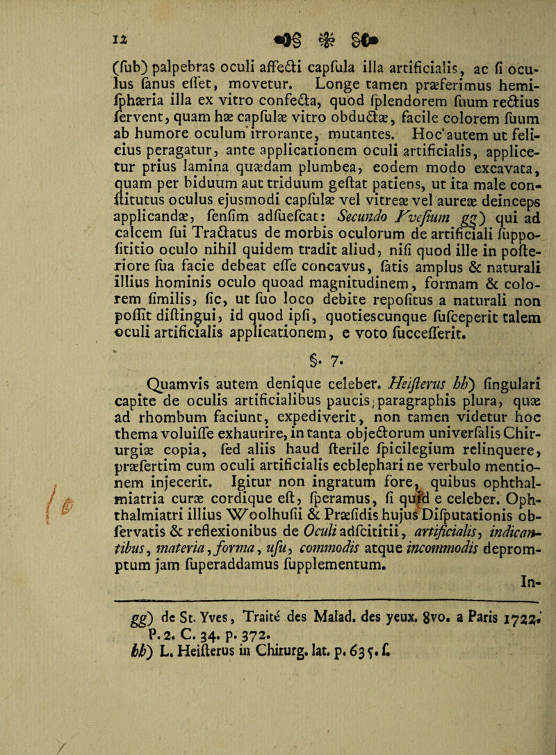 (fub) palpebras oculi affe&i capfula illa artificialis, ac fi ocu¬ lus fanus effet, movetur. Longe tamen praeferimus hemi- fphaeria illa ex vitro confe&a, quod fplendorem fuum redius fervent, quam hae capfulse vitro obdudae, facile colorem fuum ab humore oculum'irrorante, mutantes. Hoc autem ut feli¬ cius peragatur, ante applicationem oculi artificialis, applice¬ tur prius lamina quaedam plumbea, eodem modo excavata, quam per biduum aut triduum geftat patiens, ut ita male con- uitutus oculus ejusmodi capfulae vel vitreae vel aureae deinceps applicandae, fenfim adfuefcat: Secando Kvefium gg) qui ad calcem fui Tradatus de morbis oculorum de artificiali fuppo- fititio oculo nihil quidem tradit aliud, nifi quod ille in pofte- riore fua facie debeat eflfe concavus, fatis amplus & naturali illius hominis oculo quoad magnitudinem, formam & colo¬ rem fimilis, fic, ut fuo loco debite repofitus a naturali non poffit diftingui, id quod ipfi, quotiescunque fufceperit talem oculi artificialis applicationem, e voto fuccefferit. §• 7- Quamvis autem denique celeber. Heifterus hh) fingulari capite de oculis artificialibus paucis;paragraphis plura, quae ad rhombum faciunt, expediverit, non tamen videtur hoc thema voluifle exhaurire, in tanta obje&orum univerfalis Chir¬ urgiae copia, fed aliis haud fterile fpicilegium relinquere, prtefertim cum oculi artificialis ecblepharine verbulo mentio¬ nem injecerit. Igitur non ingratum fore? quibus ophthal- miatria curas cordique eft, fperamus, fi qufd e celeber. Oph- thalmiatri illius 'Woolhufii & Prasfidis hujus Difputationis ob- fervatis & reflexionibus de Oculi adfcititii, artificialis, indic mi¬ tibus , materia, forma, ufu0 commodis atque incommodis deprom¬ ptum jam fuperaddamus fupplementum. In- gg) dc St. Yves, Traite des Malad. des yeux. 8vo. a Paris 1722* P.2. C. 34. p. 372. bb) L. Heifterus in Chirurg. lat. p. 635. f.
