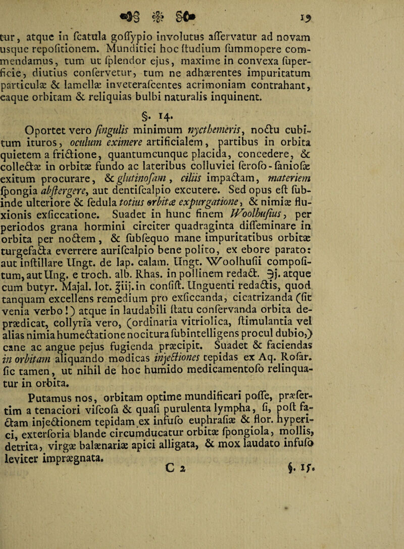 s8? §$* 13 cur, atque in fcatula goffypio involutus affervatur ad novam usque repodtionem. Munditiei hoc Rudium fummopere com¬ mendamus, tum ut fplendor ejus, maxime in convexa (uper- fieie, diutius confervetur, tum ne adhaerentes impuritatum particulae & lamellae inveterafcentes acrimoniam contrahant, eaque orbitam & reliquias bulbi naturalis inquinent. §• Oportet vero fingulis minimum nyctbemeris, noCtu cubi¬ tum ituros, oculum eximere artificialem, partibus in orbita quietem a friCtione, quantumcunque placida, concedere, Sc colle&ae in orbitae fundo ac lateribus colluviei ferofo-faniofae exitum procurare, &glutinofam, ciliis impaftam, materiem (pongia abftergere, aut dentifcalpio excutere. Sed opus eft fub- inde ulteriore St fedula totius orbitae expurgatione, & nimiae flu¬ xionis exficcatione. Suadet in hunc finem IVoolbufius, per periodos grana hormini circiter quadraginta diffeminare in orbita per no&em, St fubfequo mane impuritatibus orbitae turgefaCta everrere aurifcalpio bene polito, ex ebore parato: aut inftillare Ungt. de lap. calatm ungt. Woolhufii compofi- tum,autllng. e troch. alb. Rhas. in pollinem redaCt. 9j. atque cum butyr. Majal. lot. fiij.in confift. Unguenti reda&is, quod tanquam excellens remedium pro exficcanda, cicatrizanda (fit venia verbo !) atque in laudabili (latu conservanda orbita de- praedicat, collyria vero, (ordinaria vitriolica, ftimulantia vel alias nimia humeCtatione nocitura fubintelligens procul dubio,) cane ac angue pejus fugienda praecipit. Suadet St faciendas in orbitam aliquando modicas irijeEtiones tepidas ex Aq. Rofar. fic tamen, ut nihil de hoc humido medicamentofo relinqua¬ tur in orbita* Putamus nos, orbitam optime mundificari poffe, praefer- tim a tenaciori vifcofa St quafi purulenta lympha, fi, poft fa¬ ctam injectionem tepidanyex intuto euphrafiae & flor, hyperi- ci, exterforia blande circumducatur orbitae lpongiola, mollis, detrita, virgae balaenariae apici alligata, St mox laudato infufo leviter impraegnata. C 2 §• If*