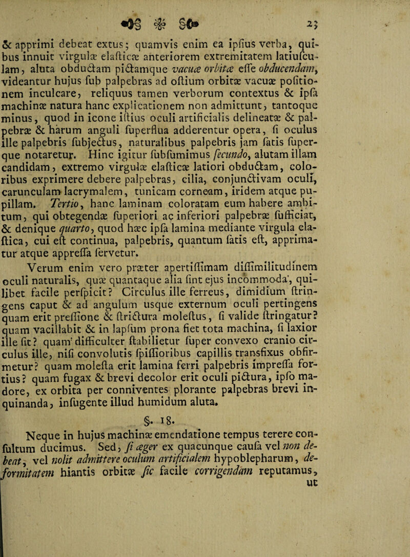 2J , •#§ §©• & apprimi debeat extus; quamvis enim ea ipfius verba, qui- bus innuit virgula? eladicae anteriorem extremitatem latiufcu- lam? aluta obdudlam pidtamque vacua orbita ede obducendam, videantur hujus fub palpebras ad odium orbitae vacuae pofitio- nem inculcare? reliquus tamen verborum contextus & ipfa machinae natura hanc explicationem non admittunt? tantoque minus, quod in icone illius oculi artificialis delineatae & pal¬ pebrae & harum anguli fuperflua adderentur opera, fi oculus ille palpebris fubje&us, naturalibus palpebris jam fatis fuper- que notaretur. Hinc igitur fubfumimus fecundo, alutam illam candidam? extremo virgulae eladicse latiori obdudlam, colo¬ ribus exprimere debere palpebras? cilia, conjundiivam oculi, carunculamlacrymalem, tunicam corneam, iridem atque pu¬ pillam. Tertio, hanc laminam coloratam eum habere ambi¬ tum? qui obtegendae fuperiori ac inferiori palpebrae fufficiat, & denique quarto? quod haec ipfa lamina mediante virgula eia- ftica? cui ed continua, palpebris, quantum fatis ed, apprima¬ tur atque appreda fervetur. Verum enim vero praeter apertidlmam didimilitudinem oculi naturalis, quae quantaque alia fint ejus incommoda, qui¬ libet facile perfpicit? Circulus ille ferreus, dimidium drin- gens caput & ad angulum usque externum oculi pertingens quam erit predione & dridlura moledus, fi valide dringatur? quam vacillabit & in lapfum prona fiet tota machina, fi laxior ille fit ? quanf difficulter ftabilietur fuper convexo cranio cir¬ culus ille? nifi convolutis fpiffioribus capillis transfixus obfir- metur? quam moleda erit lamina ferri palpebris imprefla for¬ tius? quam fugax &c brevi decolor erit oculi pidtura, ipfo ma¬ dore, ex orbita per conniventes plorante palpebras brevi in¬ quinanda? indigente illud humidum aluta. §• * 8« Neque in hujus machinae emendatione tempus terere con- fultum ducimus. Sed? fi ceger ex quacunque caufa vel non de¬ beat^ vel nolit admittere oculum artificialem hypoblepharum, de¬ formitatem hiantis orbita fic facile corrigendam reputamus 5 P '■ * uc