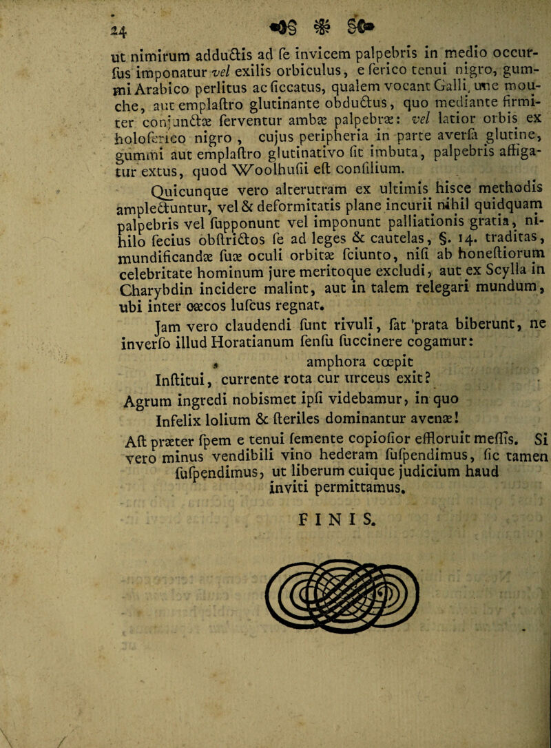 ut nimirum addu&is ad fe invicem palpebris in medio occur- fus imponatur vel exilis orbiculus, efericotenui nigro, gum- miArabico perlitus acficcatus, qualem vocant Galli, usie mou- che, aut emplaftro glutinante obdu&us, quo mediante firmi¬ ter coivanitce ferventur ambte palpebrae: vel latior orbis ex holoferico nigro , cujus peripheria in parte averfii glutine, gummi aut emplaftro glutinativo fit imbuta, palpebris affiga¬ tur extus, quod 'WAolhufii eft confilium. Quicunque vero alterutram ex ultimis hisce methodis ampleduntur, vel & deformitatis plane incurii nihil quidquam palpebris vel fupponunt vel imponunt palliationis gratia, ni¬ hilo fecius obftri&os fe ad leges & cautelas, §. 14. traditas, mundificandte fute oculi orbitae fciunto, nifi ab honeftiorum celebritate hominum jure meritoque excludi, aut ex Scylla in Charybdin incidere malint, aut in talem relegari mundum, ubi inter osecos lufcus regnat. Jam vero claudendi funt rivuli, fat 'prata biberunt, ne inverfo illud Horatianum fenfu fuccinere cogamur: , amphora coepit Inftitui, currente rota cur urceus exit? Agrum ingredi nobismet ipfi videbamur, in quo Infelix lolium & fteriles dominantur avente! Aft prteter fpem e tenui (emente copiofior effloruit meffis. Si vero minus vendibili vino hederam fufpendimus, fic tamen fufpendimus, ut liberum cuique judicium haud inviti permittamus. FINIS.