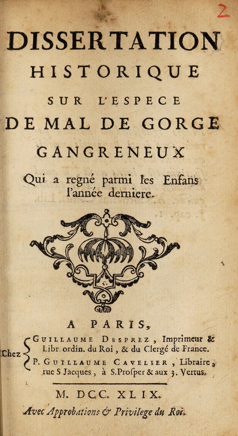 HISTORIQUE SUR L’ ESPECE DE MAL DE GORGE GANGRENEUX Qui a régné parmi les Enfans l’année demiere. A PARI S» Guillaume Desprez, Imprimeur & Libr ordin. du Roi, & du Clergé de France. P. Guillaume Cavelier, Libraire3 rue S Jacques, à S.Profper &aux 3 . Vertus» , M. DC.C X L I X. , 1 < Avec Approbations & Privilège du Rm> I