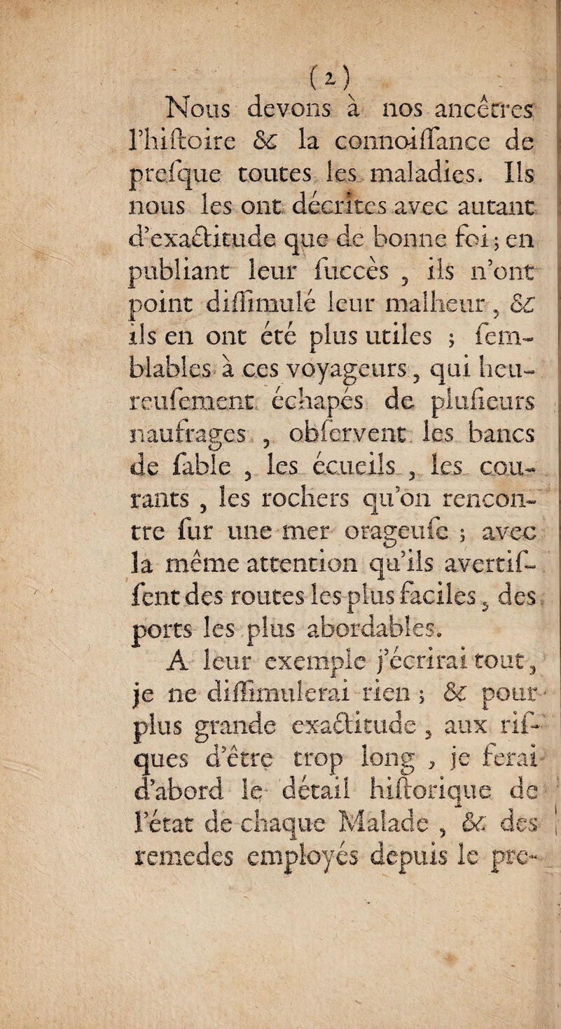 Nous devons à nos ancêtres rhiftoire 5c la connaiflance de preique toutes les maladies. Us nous les ont décrites avec autant d’exaétkude que de bonne foi ; en publiant leur fuccès 3 ils n’ont point diffimulé leur malheur 3 5C ils en ont été plus utiles ; fem- blables à ces voyageurs 3 qui heu- reufement échapés de pluiicurs : naufrages 3 obfcrvent les bancs de fable 3 les écueils 3 les cou¬ rants 5 les rochers qu’on rencon¬ tre fur une mer orageufe ; avec la même attention qu’ils avertif- fent des routes les plus faciles ,5 des. ports les plus abordables. A leur exemple j’écrirai tout, je ne diffimulerai rien > 5c pont - plus grande exactitude 3 aux rih ques d’être trop long ^ je ferai d’abord le détail hiftorique de l’état de chaque Malade 3 &c des \ remedes employés depuis le pre-