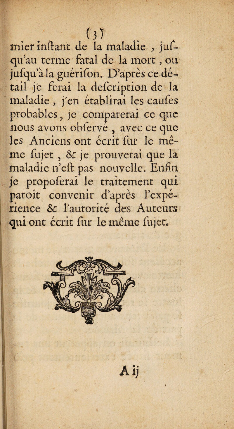 ( 3 ) rnier inftant de la maladie ^ jus¬ qu’au terme fatal de la mort ^ ou jufquàla guérifon. D après ce dé¬ tail je ferai la defcription de la maladie ^ j en établirai les caufes probables 5 je comparerai ce que nous avons obfervé ? avec ce que les Anciens ont écrit fur le mê¬ me fujet 5 & je prouverai que la maladie n’eft pas nouvelle. Enfin je propoferai le traitement qui paroît convenir d’après l'expé¬ rience 1 autorité des Auteurs