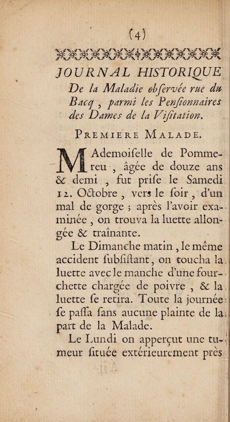 JOURNAL HISTORIQUE De D Maladie obfervée rue du Bacq , parmi les P enfionnaires des Dames de la Vifitation. Première Malade. Ademoifelle de Pomme¬ rai , âgée de douze ans & demi «, fut prife le Samedi ii. Oélobre 5 vers le foir 5 d’un mal de gorge 5 après bavoir .exa¬ minée 5 011 trouva la luette allon¬ gée & traînante. Le Dimanche matin , le même accident fubfiftant, on toucha la. luette avec le manche d’une four¬ chette chargée de poivre , &: la luette fe retira. Toute la journée fe pafla fans aucune plainte de lai part de la Malade. Le Lun ai on apperçut une tu- ' meur fituée extérieurement près