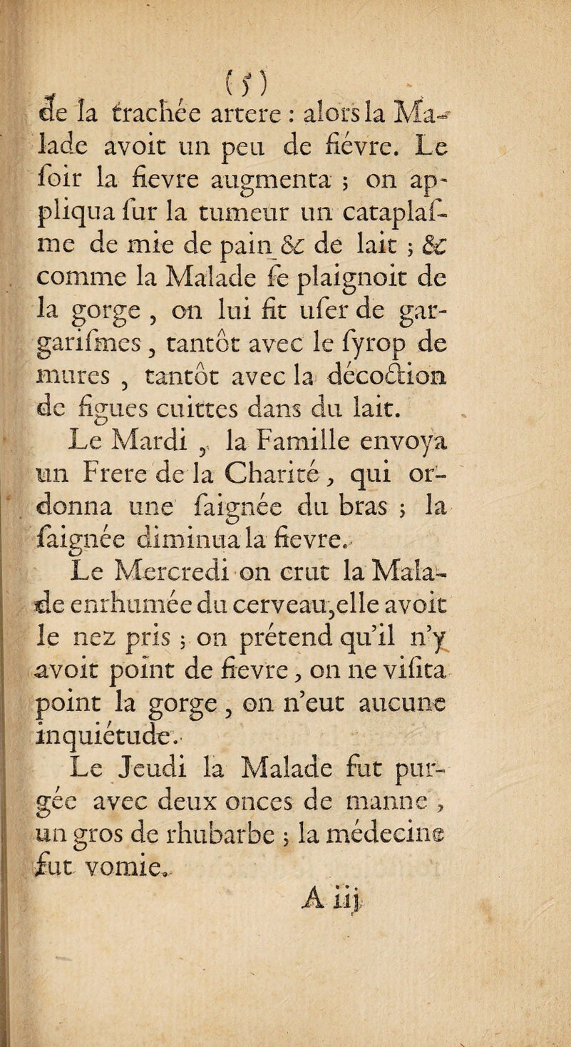 de la trachée artere : alors la Ma-** Jade avoir un peu de fièvre. Le foir la fievre augmenta ; on ap¬ pliqua fur la tumeur un cataplaf- me de mie de painÔc de lait ; &c comme la Malade fe plaignoit de la gorge , on lui fit ufer de gar- garifmes 3 tantôt avec le fyrop de mures , tantôt avec la décodion de figues cuittes dans du lait. Le Mardi 5< la Famille envoya un Frere de la Charité , qui or¬ donna une faignée du bras ; la faignée diminua la fievre. Le Mercredi on crut la Mala¬ de enrhumée du cerveatgelle avoit le nez pris ; on prétend qu’il n’y avoit point de fievre > on ne vifita point la gorge 5 on n’eut aucune inquiétude. Le Jeudi la Malade fut pur¬ gée avec deux onces de manne , un gros de rhubarbe ; la médecine fut vomie» A iij;