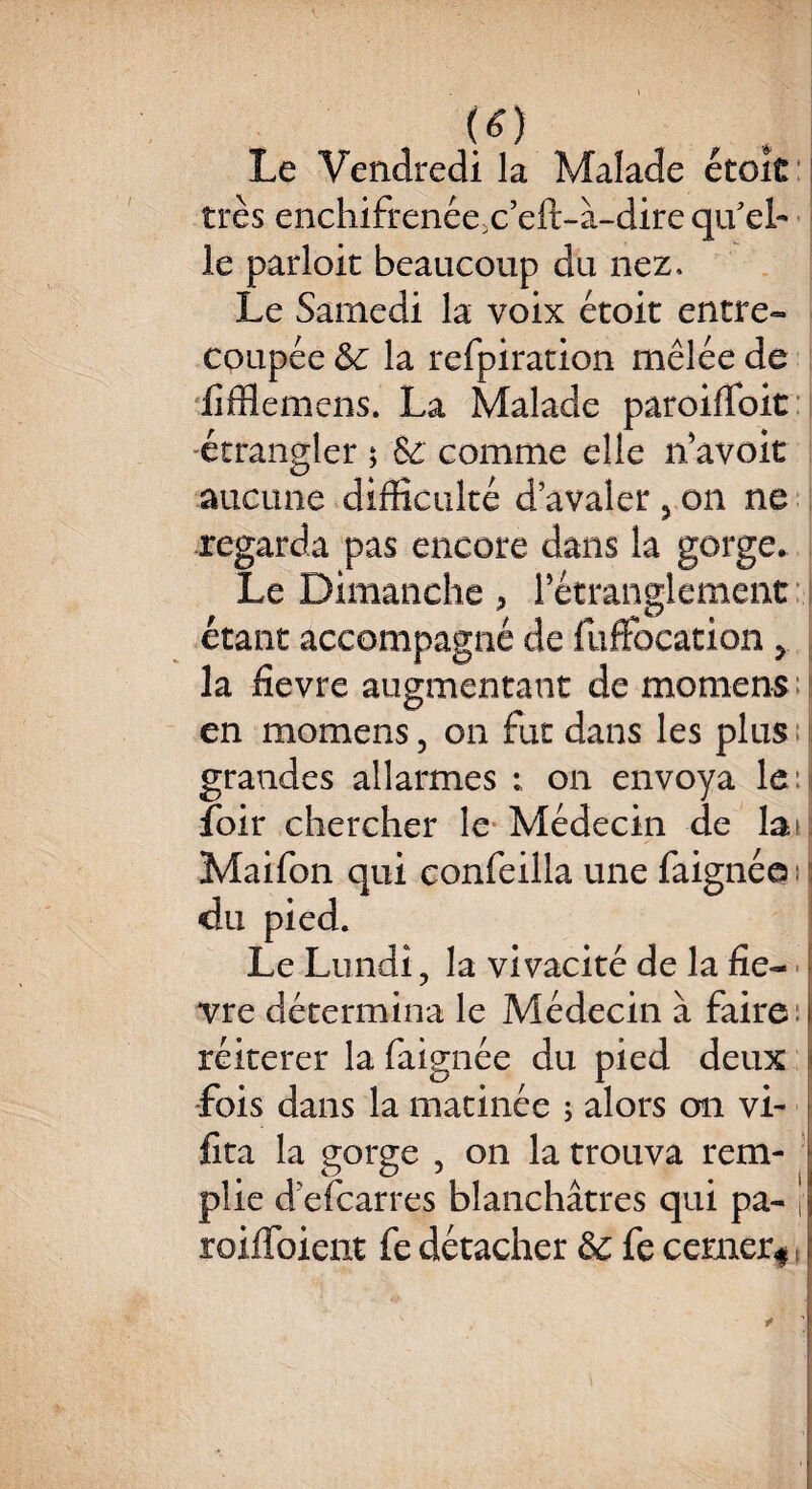 (tf) , . Le Vendredi la Malade étciC très enchifrenées eft-à-dire qu'el¬ le parloir beaucoup du nez. Le Samedi la voix étoit entre¬ coupée &c la refpiration mêlée de fïfflemens. La Malade paroiffoit étrangler ; & comme elle n avoir aucune difficulté d’avaler 5 on ne regarda pas encore dans la gorge. Le Dimanche > l’étranglement étant accompagné de fuffocation y la fievre augmentant de momens en momens 5 on fut dans les plus grandes al larmes : on envoya leu foir chercher le Médecin de la Maifon qui confeilla une faignée du pied. Le Lundi, la vivacité de la fie¬ vre détermina le Médecin à faire t réitérer la faignée du pied deux fois dans la matinée ; alors on vi- fita la gorge , on la trouva rem- plie d’efearres blanchâtres qui pa- I roiffoient fe détacher &c fe cerner*,