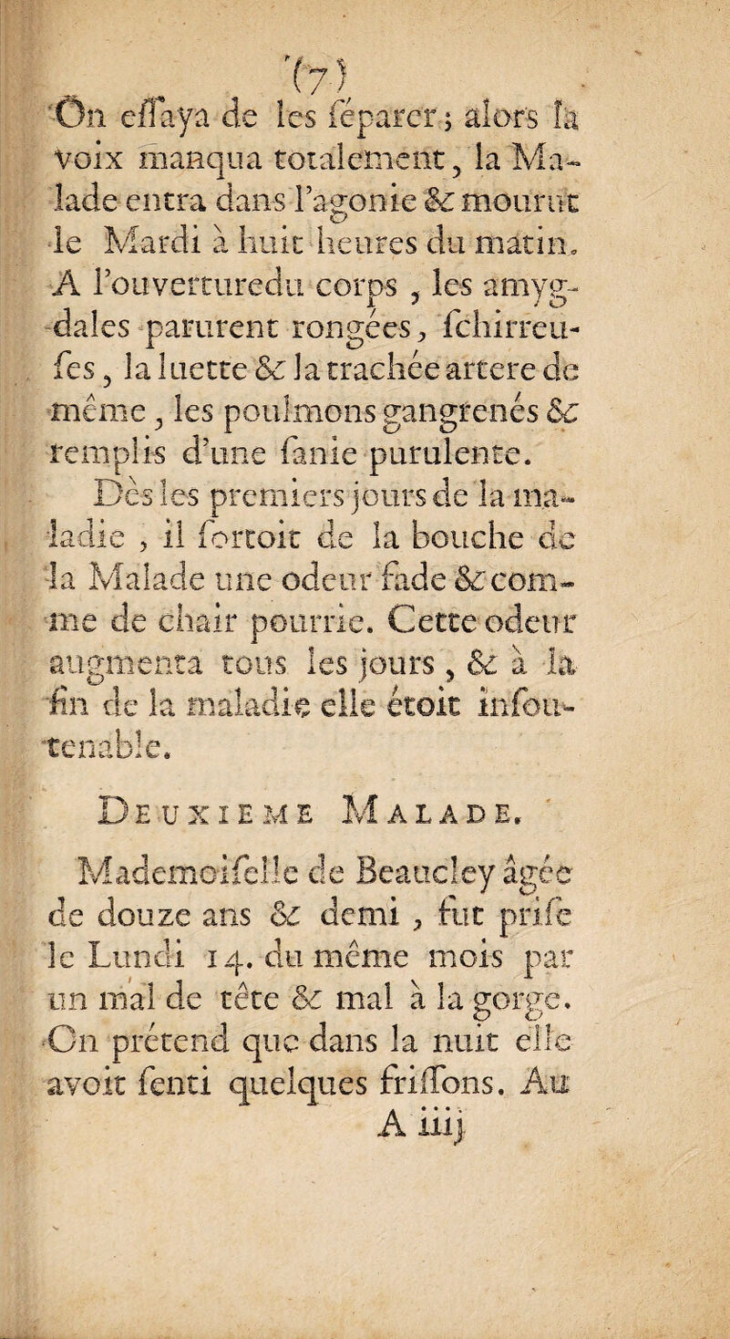 On effaya de îes féparer; alors la Voix manqua totalement, la Ma¬ lade entra dans l’agonie 8c mourut le Mardi à huit heures du matin. A l’ouverturedu corps , les amyg¬ dales parurent rongées > fchirreu- fes, la luette 8c la trachée artere de même, les poulmons gangrenés 8c remplis d’une faille purulente. Des les premiers jours de la ma¬ ladie , il fortoit de la bouche clc la Malade une odeur fade &ccom¬ me de chair pourrie. Cette odeur augmenta tous les jours, & à la fin de la maladie elle étoit înfoir- tenable. Deüxîeme Mâlade, Mademoiselle de Beaucley âgée de douze ans 8c demi ^ fut prife îc Lundi 14. du même mois par un mal de tête 8c mal à la gorge. C11 prétend que dans la nuit elle avoir fend quelques friflbns. Au A* ♦ * . mj