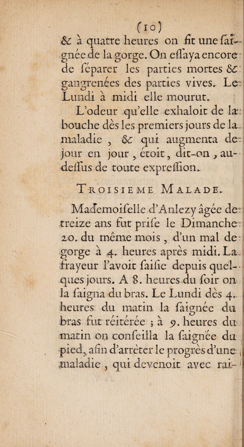f I0Î & à quatre heures on fit une far- gnéede la gorge. On eflaya encore de féparer les parties mortes Sc gangrenées des parties vives.. Le Lundi à midi elle mourut. L’odeur qu’elle exhaloit de la bouche dès les premiers jours de la . maladie 5 6c qui augmenta de jour en jour 5 étoit ? dit-on , ail- defilis de toute exprefïiom. Troisième Malade.. Mademoifelle d’Anlezy âgée de treize ans fut priée le Dimanche 20. du même mois, d’un mal de gorge à 4. heures après midi. La frayeur l’avoir faille depuis quel- • ques jours. A 8. heures du foir on la baigna du bras. Le Lundi dès 4. j heures du matin la fàignée du bras hit réitérée ; à 5?. heures du matin on confeilla la baignée du *pied> afin d’arrêter le progrès d’une , maladie , qui devenoit avec rai- !