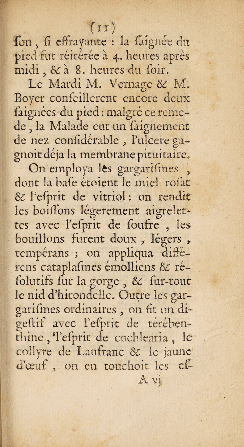 fir) Ion y fi effrayante : la faignée du pied fut réitérée à 4. heures après midi, & à 8. heures du hoir. Le Mardi M. Vernaee & M. O Boyer confeillerent encore deux faignées du pied : malgré ce remo¬ de 5 la Malade eut un faignement de nez conlîdérable ^ Fulcere ga- gnoitdéja la membrane pituitaire. On employa lfcs gargarifmes 5 dont la bafe étoient le miel rofac hefprit de vitriol: on rendit les boiffons légèrement aigrelet¬ tes avec hefprit de foufre 5 les bouillons furent doux * légers , tempérans ; on appliqua, diffé¬ rais cataplafmes émoi-liens de ré- folutifs fur la gorge 5 & fur-tout le nid d’hirondelle. Outre les s;ar- garifmes ordinaires on fit un cli* geftif avec hefprit de térében¬ thine 5 ‘hefprit de cochlearia , le collyre de Lanfranc Sc le jaune d’œuf y on en touchoit les e£- A v j